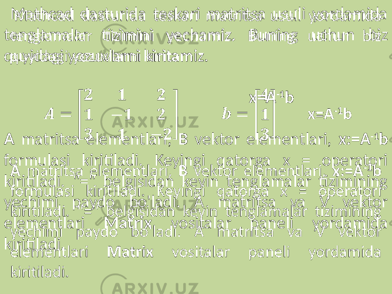  Mathcad dasturida teskari matritsa usuli yordamida tenglamalar tizimini yechamiz. Buning uchun biz quyidagi yozuvlarni kiritamiz. x=A -1 b A matritsa elementlari, B vektor elementlari, x:=A -1 b formulasi kiritiladi. Keyingi qatorga x = operatori kiritiladi. &#34;=&#34; belgisidan keyin tenglamalar tizimining yechimi paydo bo&#39;ladi. A matritsa va V vektor elementlari Matrix vositalar paneli yordamida kiritiladi. 