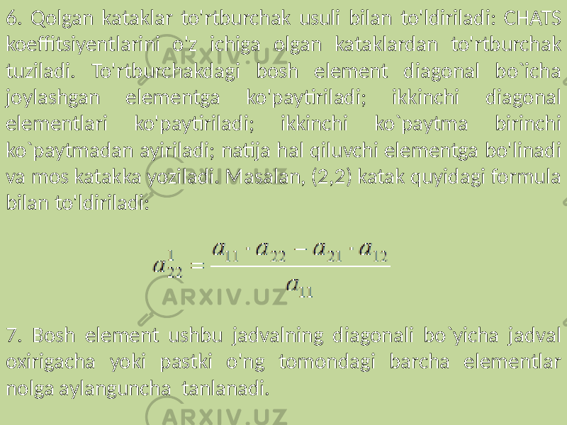 6. Qolgan kataklar to&#39;rtburchak usuli bilan to&#39;ldiriladi: CHATS koeffitsiyentlarini o&#39;z ichiga olgan kataklardan to&#39;rtburchak tuziladi. To&#39;rtburchakdagi bosh element diagonal bo`icha joylashgan elementga ko&#39;paytiriladi; ikkinchi diagonal elementlari ko&#39;paytiriladi; ikkinchi ko`paytma birinchi ko`paytmadan ayiriladi; natija hal qiluvchi elementga bo&#39;linadi va mos katakka yoziladi. Masalan, (2,2) katak quyidagi formula bilan to&#39;ldiriladi: 7. Bosh element ushbu jadvalning diagonali bo`yicha jadval oxirigacha yoki pastki o&#39;ng tomondagi barcha elementlar nolga aylanguncha tanlanadi. 