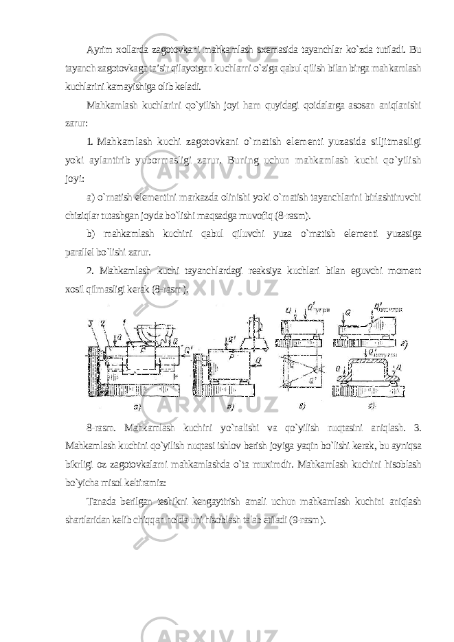 Ayrim xollarda zagotovkani mahkamlash sxemasida tayanchlar ko`zda tutiladi. Bu tayanch zagotovkaga ta’sir qilayotgan kuchlarni o`ziga qabul qilish bilan birga mahkamlash kuchlarini kamayishiga olib keladi. Mahkamlash kuchlarini qo`yilish joyi ham quyidagi qoidalarga asosan aniqlanishi zarur : 1. Mahkamlash kuchi zagotovkani o`rnatish elementi yuzasida siljitmasligi yoki aylantirib yubormasligi zarur. Buning uchun mahkamlash kuchi qo`yilish joyi: а ) o`rnatish elementini markazda olinishi yoki o`rnatish tayanchlarini birlashtiruvchi chiziqlar tutashgan joyda bo`lishi maqsadga muvofiq (8-rasm). b) mahkamlash kuchini qabul qiluvchi yuza o`rnatish elementi yuzasiga parallel bo`lishi zarur . 2. Mahkamlash kuchi tayanchlardagi reaksiya kuchlari bilan eguvchi moment xosil qilmasligi kerak (8-rasm ). 8-rasm. Mahkamlash kuchini yo`nalishi va qo`yilish nuqtasini aniqlash. 3. Mahkamlash kuchini qo`yilish nuqtasi ishlov berish joyiga yaqin bo`lishi kerak, bu ayniqsa bikrligi oz zagotovkalarni mahkamlashda o`ta muximdir. Mahkamlash kuchini hisoblash bo`yicha misol keltiramiz: Tanada berilgan teshikni kengaytirish amali uchun mahkamlash kuchini aniqlash shartlaridan kelib chiqqan holda uni hisoblash talab etiladi (9-rasm ). 