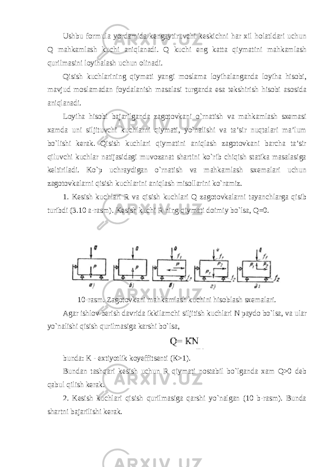 Ushbu formula yordamida kengaytiruvchi keskichni har xil holatldari uchun Q mahkamlash kuchi aniqlanadi. Q kuchi eng katta qiymatini mahkamlash qurilmasini loyihalash uchun olinadi. Qisish kuchlarining qiymati yangi moslama loyihalanganda loyiha hisobi, mavjud moslamadan foydalanish masalasi turganda esa tekshirish hisobi asosida aniqlanadi. Loyiha hisobi bajarilganda zagotovkani o`rnatish va mahkamlash sxemasi xamda uni siljituvchi kuchlarni qiymati, yo`nalishi va ta’sir nuqtalari ma’lum bo`lishi kerak. Qisish kuchlari qiymatini aniqlash zagotovkani barcha ta’sir qiluvchi kuchlar natijasidagi muvozanat shartini ko`rib chiqish statika masalasiga keltiriladi. Ko`p uchraydigan o`rnatish va mahkamlash sxemalari uchun zagotovkalarni qisish kuchlarini aniqlash misollarini ko`ramiz. 1. Kesish kuchlari R va qisish kuchlari Q zagotovkalarni tayanchlarga qisib turibdi (3.10 a-rasm). Kesish kuchi R ning qiymati doimiy bo`lsa, Q =0. 10-rasm. Zagotovkani mahkamlash kuchini hisoblash sxemalari. Agar ishlov berish davrida ikkilamchi siljitish kuchlari N paydo bo`lsa, va ular yo`nalishi qisish qurilmasiga karshi bo`lsa , bunda: K - extiyotlik koyeffitsenti ( К >1). Bundan tashqari kesish uchun R qiymati nostabil bo`lganda xam Q>0 deb qabul qilish kerak. 2. Kesish kuchlari qisish qurilmasiga qarshi yo`nalgan (10 b-rasm). Bunda shartni bajarilishi kerak. 
