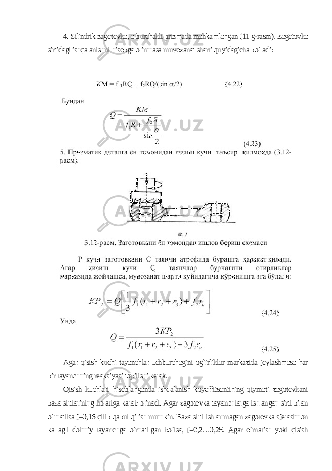 4. Silindrik zagotovka, a burchakli prizmada mahkamlangan (11 g-rasm). Zagotovka sirtidagi ishqalanishni hisobga olinmasa muvozanat sharti quyidagicha bo`ladi : Agar qisish kuchi tayanchlar uchburchagini og`irliklar markazida joylashmasa har bir tayanchning reaksiyasi topilishi kerak. Qisish kuchlari hisoblanganda ishqalanish koyeffitsentining qiymati zagotovkani baza sirtlarining holatiga karab olinadi. Agar zagotovka tayanchlarga ishlangan sirti bilan o`rnatilsa f=0,16 qilib qabul qilish mumkin. Baza sirti ishlanmagan zagotovka sferasimon kallagli doimiy tayanchga o`rnatilgan bo`lsa, f=0,2…0,25. Agar o`rnatish yoki qisish 