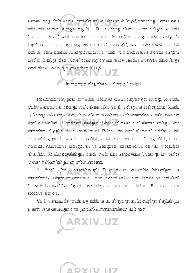 elementining ishchi sirtida tishchalar bo`lsa, ishqalanish koyeffitsentining qiymati katta miqdorda normal kuchga bog`liq . Bu kuchning qiymati katta bo`lgan xollarda ishqalanish koyeffitsenti katta bo`lishi mumkin. Hisob formulalarga kiruvchi extiyotlik koyeffitsenti ishlanadigan zagotovkalar bir xil emasligini, kesish asbobi yeyilib kesish kuchlari oshib ketishni va zagotovkalarni o`rnatish va mahkamlash sharoitlari o`zgarib turishini hisobga oladi. Koyeffitsentning qiymati ishlov berishni muayyan sharoitlariga karab olinadi va uning qiymati doim К >1,5. Moslamalarning qisish qurilmalari turlari Moslamalarning qisish qurilmalari oddiy va kombinatsiyalangan turlarga bo`linadi. Oddiy mexanizmlar qatoriga vintli, ekssentrikli, ponali, richagli va boshqa turlari kiradi. Bular zagotovkalarni qisish uchun yoki murakkabroq qisish sistemalarida oraliq zvenolar sifatida ishlatiladi. Kombinatsiyalashgan qisish qurilmalari turli elementlarning qisish mexanizmlari yig`indisidan tashkil topadi. Bular qisish kuchi qiymatini oshirish, qisish elementining yurish masofasini oshirish, qisish kuchi yo`nalishini o`zgartirish, qisish qurilmasi gabaritlarini kichraytirish va boshqarish ko`rsatkichini oshirish maqsadida ishlatiladi. Kombinatsiyalashgan qisish qurilmalari zagotovkani birdaniga bir nechta joyidan mahkamlashga xam imkoniyat beradi . 1. Vintli qisish mexanizmlari. Bular o`qlar yordamida ishlaydigan va mexanizatsiyalashgan moslamalarda, undan tashqari yo`ldosh moslamalar va pozitsiyali ishlov berish usuli ishlatilganda avtomatik qatorlarda ham ishlatiladi. Bu mexanizmlar sodda va ishonchli. Vintli mexanizmlar ichida eng sodda va tez ishlaydiganlari bu qirqilgan shaybali (13 a-rasm) va qaytariladigan qirqilgan plankali mexanizmlardir (13 b-rasm ). 