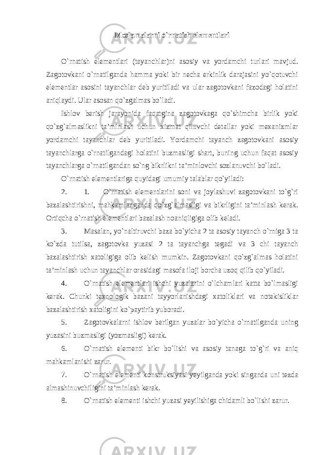 Moslamalarni o`rnatish elementlari O`rnatish elementlari (tayanchlar)ni asosiy va yordamchi turlari mavjud. Zagotovkani o`rnatilganda hamma yoki bir necha erkinlik darajasini yo`qotuvchi elementlar asosini tayanchlar deb yuritiladi va ular zagotovkani fazodagi holatini aniqlaydi. Ular asosan qo`zgalmas bo`ladi. Ishlov berish jarayonida faqatgina zagotovkaga qo`shimcha birlik yoki qo`zg`almaslikni ta’minlash uchun xizmat qiluvchi detallar yoki mexanizmlar yordamchi tayanchlar deb yuritiladi. Yordamchi tayanch zagotovkani asosiy tayanchlarga o`rnatilgandagi holatini buzmasligi shart, buning uchun faqat asosiy tayanchlarga o`rnatilgandan so`ng bikrlikni ta’minlovchi sozlanuvchi bo`ladi. O`rnatish elementlariga quyidagi umumiy talablar qo`yiladi : 2. 1. O`rnatish elementlarini soni va joylashuvi zagotovkani to`g`ri bazalashtirishni, mahkamlanganda qo`zg`almasligi va bikrligini ta’minlash kerak. Ortiqcha o`rnatish elementlari bazalash noaniqligiga olib keladi. 3. Masalan, yo`naltiruvchi baza bo`yicha 2 ta asosiy tayanch o`rniga 3 ta ko`zda tutilsa, zagotovka yuzasi 2 ta tayanchga tegadi va 3 chi tayanch bazalashtirish xatoligiga olib kelish mumkin. Zagotovkani qo`zg`almas holatini ta’minlash uchun tayanchlar orasidagi masofa iloji borcha uzoq qilib qo`yiladi. 4. O`rnatish elementlari ishchi yuzalarini o`lchamlari katta bo`lmasligi kerak. Chunki texnologik bazani tayyorlanishdagi xatoliklari va notekisliklar bazalashtirish xatoligini ko`paytirib yuboradi. 5. Zagotovkalarni ishlov berilgan yuzalar bo`yicha o`rnatilganda uning yuzasini buzmasligi (yozmasligi) kerak. 6. O`rnatish elementi bikr bo`lishi va asosiy tanaga to`g`ri va aniq mahkamlanishi zarur. 7. O`rnatish elementi konstruksiyasi yeyilganda yoki singanda uni tezda almashinuvchiligini ta’minlash kerak. 8. O`rnatish elementi ishchi yuzasi yeyilishiga chidamli bo`lishi zarur . 