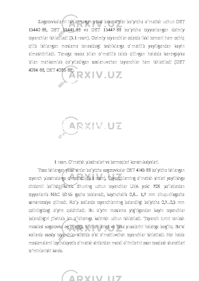 Zagotovkalarni ishlanmagan yassi baza sirtlar bo`yicha o`rnatish uchun DST 13440-88, DST 13441-88 va DST 13442-88 bo`yicha tayyorlangan doimiy tayanchlar ishlatiladi (3.1-rasm). Doimiy tayanchlar odatda ikki tomoni ham ochiq qilib ishlangan moslama tanasidagi teshiklarga o`rnatilib yeyilgandan keyin almashtiriladi. Tanaga rezba bilan o`rnatilib talab qilingan holatda kontrgayka bilan mahkamlab qo`yiladigan sozlanuvchan tayanchlar ham ishlatiladi (DST 4084-88, DST 4086-88). 1-rasm. O`rnatish plastinalari va barmoqlari konstruksiyalari. Toza ishlangan yassi sirtlar bo`yicha zagotovkalar DST 4743-88 bo`yicha ishlangan tayanch plastinalarga o`rnatiladi (3.1-rasm). Tayanchlarning o`rnatish sirtlari yeyilishga chidamli bo`lishi kerak. Shuning uchun tayanchlar U7A yoki 20X po`latlardan tayyorlanib NRC 50-55 gacha toblanadi, keyinchalik 0,8... 1,2 mm chuqurlikgacha sementatsiya qilinadi. Ko`p xollarda tayanchlarning balandligi bo`yicha 0,2...0,3 mm qalinligidagi o`yim qoldiriladi. Bu o`yim moslama yig`ilgandan keyin tayanchlar balandligini jilvirlab bir o`lchamga keltirish uchun ishlatiladi. Tayanch turini tanlash masalasi zagotovka og`irligiga, o`lchamlariga va baza yuzalarini holatiga bog`liq. Ba’zi xollarda asosiy tayanchlar sifatida o`zi o`rnatiluvchan tayanchlar ishlatiladi. Har holda moslamalarni loyihalayotib o`rnatish sirtlaridan metall o`rinilarini oson tozalash sharoitlari ta’minlanishi kerak. 