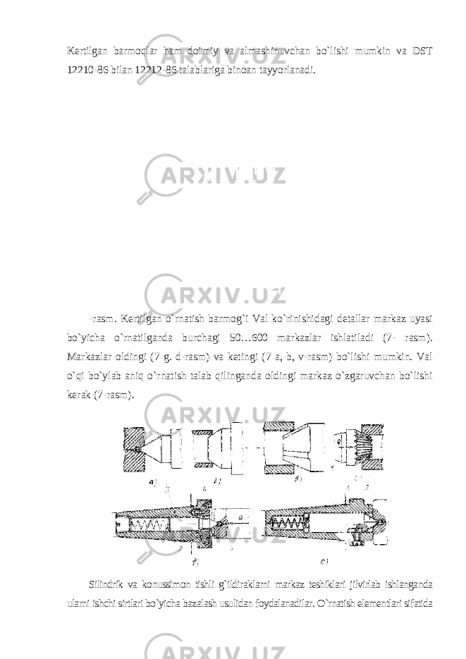 Kertilgan barmoqlar ham doimiy va almashinuvchan bo`lishi mumkin va DST 12210-86 bilan 12212-86 talablariga binoan tayyorlanadi . -rasm. Kertilgan o`rnatish barmog`i Val ko`rinishidagi detallar markaz uyasi bo`yicha o`rnatilganda burchagi 50…600 markazlar ishlatiladi (7- rasm). Markazlar oldingi (7 g. d-rasm) va ketingi (7 a, b, v-rasm) bo`lishi mumkin. Val o`qi bo`ylab aniq o`rnatish talab qilinganda oldingi markaz o`zgaruvchan bo`lishi kerak (7-rasm). Silindrik va konussimon tishli g`ildiraklarni markaz teshiklari jilvirlab ishlanganda ularni ishchi sirtlari bo`yicha bazalash usulidan foydalanadilar. O`rnatish elementlari sifatida 