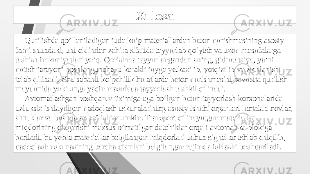 Xulosa Qurilishda qo’llaniladigan juda ko’p materiallardan beton qorishmasining asosiy farqi shundaki, uni oldindan zahira sifatida tayyorlab qo’yish va uzoq masofalarga tashish imkoniyatlari yo’q. Qorishma tayyorlangandan so’ng, gidrotatsiya, ya’ni qotish jarayoni boshlanguncha, u kerakli joyga yetkazilib, yotqizilib va zichlanishi talab qilinadi. Shu sababli ko’pchilik holatlarda beton qorishmasini bevosita qurilish maydonida yoki unga yaqin masofada tayyorlash tashkil qilinadi. Avtomatlashgan boshqaruv tizimiga ega bo’lgan beton tayyorlash korxonalarida uzluksiz ishlaydigan qadoqlash uskunalarining asosiy ishchi organlari lentalar, novlar, shneklar va boshqalar bo’lishi mumkin. Transport qilinayotgan materiallar miqdorining o’zgarishi maxsus o’rnatilgan datchiklar orqali avtomatika blokiga beriladi, bu yerda materiallar belgilangan miqdorlari uchun signallar ishlab chiqilib, qadoqlash uskunasining barcha qismlari belgilangan rejimda ishlashi boshqariladi. 