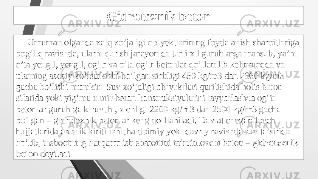 Gidrotexnik beton Umuman olganda xalq xo’jaligi ob’yektlarining foydalanish sharoitlariga bog’liq ravishda, ularni qurish jarayonida turli xil guruhlarga mansub, ya’ni o’ta yengil, yengil, og’ir va o’ta og’ir betonlar qo’llanilib kelinmoqda va ularning asosiy ko’rsatkichi bo’lgan zichligi 450 kg/m3 dan 2800 kg/m3 gacha bo’lishi mumkin. Suv xo’jaligi ob’yektlari qurilishida holis beton sifatida yoki yig’ma temir-beton konstruksiyalarini tayyorlashda og’ir betonlar guruhiga kiruvchi, zichligi 2200 kg/m3 dan 2500 kg/m3 gacha bo’lgan – gidrotexnik betonlar keng qo’llaniladi. Davlat chegaralovchi hujjatlarida aniqlik kiritilishicha doimiy yoki davriy ravishda suv ta’sirida bo’lib, inshootning barqaror ish sharoitini ta’minlovchi beton – gidrotexnik beton deyiladi. 