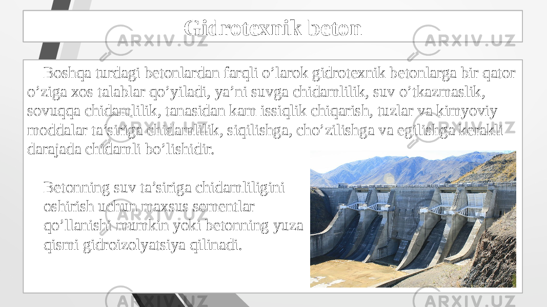 Gidrotexnik beton tayyorlash Boshqa turdagi betonlardan farqli o’larok gidrotexnik betonlarga bir qator o’ziga xos talablar qo’yiladi, ya’ni suvga chidamlilik, suv o’tkazmaslik, sovuqqa chidamlilik, tanasidan kam issiqlik chiqarish, tuzlar va kimyoviy moddalar ta’siriga chidamlilik, siqilishga, cho’zilishga va egilishga kerakli darajada chidamli bo’lishidir. Betonning suv ta’siriga chidamliligini oshirish uchun maxsus sementlar qo’llanishi mumkin yoki betonning yuza qismi gidroizolyatsiya qilinadi. Gidrotexnik beton 