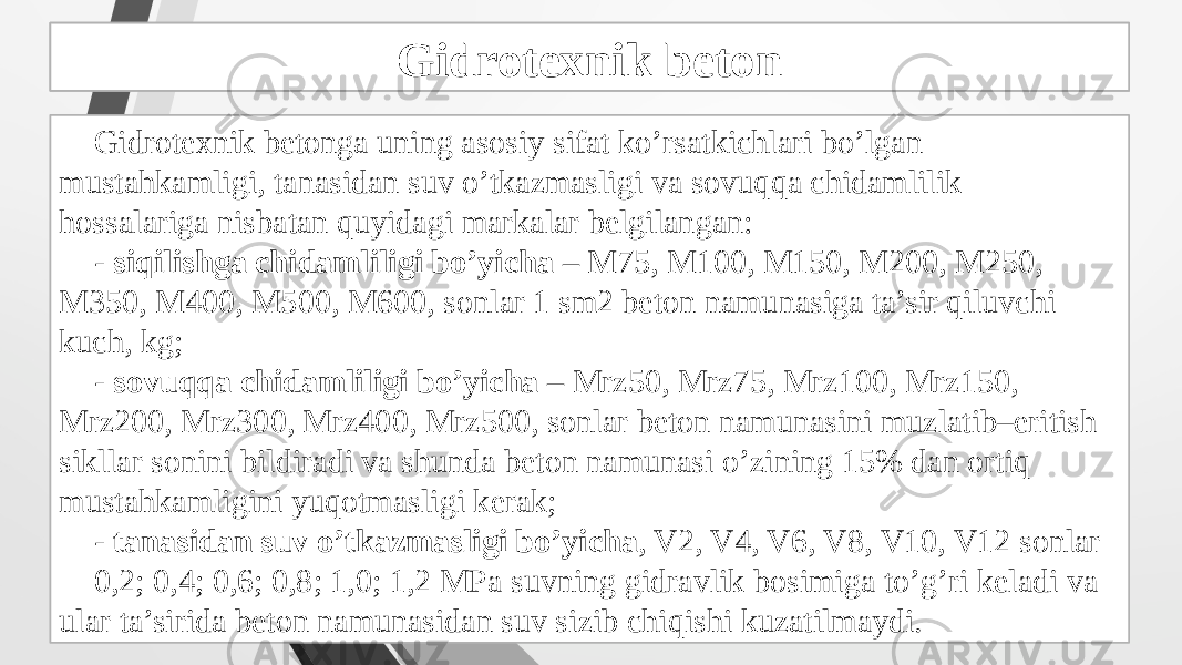 Gidrotexnik beton tayyorlash Gidrotexnik betonga uning asosiy sifat ko’rsatkichlari bo’lgan mustahkamligi, tanasidan suv o’tkazmasligi va sovuqqa chidamlilik hossalariga nisbatan quyidagi markalar belgilangan: - siqilishga chidamliligi bo’yicha – M75, M100, M150, M200, M250, M350, M400, M500, M600, sonlar 1 sm2 beton namunasiga ta’sir qiluvchi kuch, kg; - sovuqqa chidamliligi bo’yicha – Mrz50, Mrz75, Mrz100, Mrz150, Mrz200, Mrz300, Mrz400, Mrz500, sonlar beton namunasini muzlatib–eritish sikllar sonini bildiradi va shunda beton namunasi o’zining 15% dan ortiq mustahkamligini yuqotmasligi kerak; - tanasidan suv o’tkazmasligi bo’yicha , V2, V4, V6, V8, V10, V12 sonlar 0,2; 0,4; 0,6; 0,8; 1,0; 1,2 MPa suvning gidravlik bosimiga to’g’ri keladi va ular ta’sirida beton namunasidan suv sizib chiqishi kuzatilmaydi. Gidrotexnik beton 