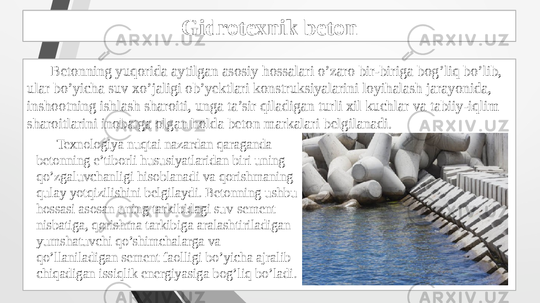 Gidrotexnik beton tayyorlash Betonning yuqorida aytilgan asosiy hossalari o’zaro bir-biriga bog’liq bo’lib, ular bo’yicha suv xo’jaligi ob’yektlari konstruksiyalarini loyihalash jarayonida, inshootning ishlash sharoiti, unga ta’sir qiladigan turli xil kuchlar va tabiiy-iqlim sharoitlarini inobatga olgan holda beton markalari belgilanadi. Gidrotexnik beton Texnologiya nuqtai nazardan qaraganda betonning e’tiborli hususiyatlaridan biri uning qo’zgaluvchanligi hisoblanadi va qorishmaning qulay yotqizilishini belgilaydi. Betonning ushbu hossasi asosan uning tarkibidagi suv-sement nisbatiga, qorishma tarkibiga aralashtiriladigan yumshatuvchi qo’shimchalarga va qo’llaniladigan sement faolligi bo’yicha ajralib chiqadigan issiqlik energiyasiga bog’liq bo’ladi. 