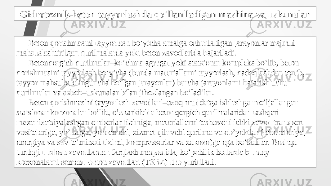 Gidrotexnik beton tayyorlashda qo’llaniladigan mashina va uskunalar Beton qorishmasini tayyorlash bo’yicha amalga oshiriladigan jarayonlar majmui mahsuslashtirilgan qurilmalarda yoki beton zavodlarida bajariladi. Betonqorgich qurilmalar–ko’chma agregat yoki statsionar kompleks bo’lib, beton qorishmasini tayyorlash bo’yicha (bunda materiallarni tayyorlash, qadoqlashdan tortib, tayyor mahsulot olinguncha bo’lgan jarayonlar) barcha jarayonlarni bajarish uchun qurilmalar va asbob–uskunalar bilan jihozlangan bo’ladilar. Beton qorishmasini tayyorlash zavodlari–uzoq muddatga ishlashga mo’ljallangan statsionar korxonalar bo’lib, o’z tarkibida betonqorgich qurilmalaridan tashqari mexanizatsiyalashgan omborlar tizimiga, materiallarni tashuvchi ichki zavod transport vositalariga, yo’llarga, yordamchi, xizmat qiluvchi qurilma va ob’yektlar (laboratoriya, energiya va suv ta’minoti tizimi, kompressorlar va xakozo)ga ega bo’ladilar. Boshqa turdagi turdosh zavodlardan farqlash maqsadida, ko’pchilik hollarda bunday korxonalarni sement–beton zavodlari (TSBZ) deb yuritiladi. 