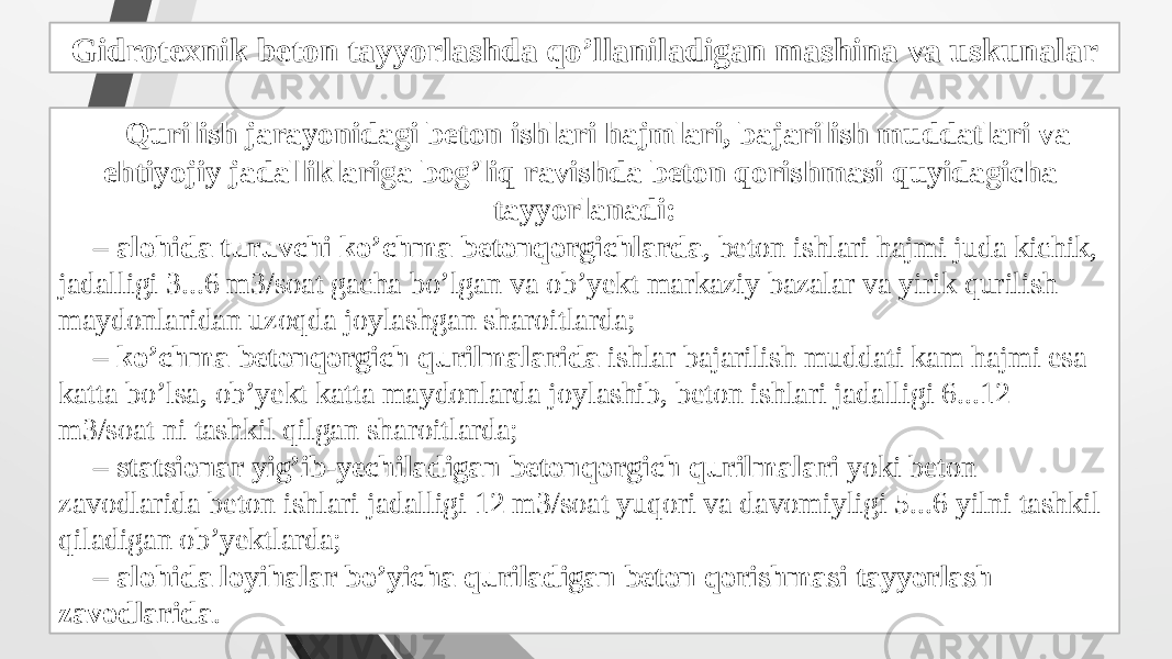 Gidrotexnik beton tayyorlashda qo’llaniladigan mashina va uskunalar Qurilish jarayonidagi beton ishlari hajmlari, bajarilish muddatlari va ehtiyojiy jadalliklariga bog’liq ravishda beton qorishmasi quyidagicha tayyorlanadi: – alohida turuvchi ko’chma betonqorgichlarda , beton ishlari hajmi juda kichik, jadalligi 3...6 m3/soat gacha bo’lgan va ob’yekt markaziy bazalar va yirik qurilish maydonlaridan uzoqda joylashgan sharoitlarda; – ko’chma betonqorgich qurilmalarida ishlar bajarilish muddati kam hajmi esa katta bo’lsa, ob’yekt katta maydonlarda joylashib, beton ishlari jadalligi 6...12 m3/soat ni tashkil qilgan sharoitlarda; – statsionar yig’ib-yechiladigan betonqorgich qurilmalari yoki beton zavodlarida beton ishlari jadalligi 12 m3/soat yuqori va davomiyligi 5...6 yilni tashkil qiladigan ob’yektlarda; – alohida loyihalar bo’yicha quriladigan beton qorishmasi tayyorlash zavodlarida . 