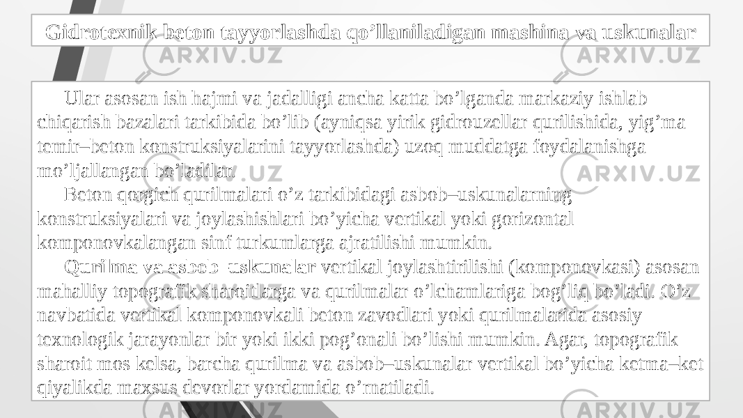 Gidrotexnik beton tayyorlashda qo’llaniladigan mashina va uskunalar Ular asosan ish hajmi va jadalligi ancha katta bo’lganda markaziy ishlab chiqarish bazalari tarkibida bo’lib (ayniqsa yirik gidrouzellar qurilishida, yig’ma temir–beton konstruksiyalarini tayyorlashda) uzoq muddatga foydalanishga mo’ljallangan bo’ladilar. Beton qorgich qurilmalari o’z tarkibidagi asbob–uskunalarning konstruksiyalari va joylashishlari bo’yicha vertikal yoki gorizontal komponovkalangan sinf turkumlarga ajratilishi mumkin. Qurilma va asbob–uskunalar vertikal joylashtirilishi (komponovkasi) asosan mahalliy topografik sharoitlarga va qurilmalar o’lchamlariga bog’liq bo’ladi. O’z navbatida vertikal komponovkali beton zavodlari yoki qurilmalarida asosiy texnologik jarayonlar bir yoki ikki pog’onali bo’lishi mumkin. Agar, topografik sharoit mos kelsa, barcha qurilma va asbob–uskunalar vertikal bo’yicha ketma–ket qiyalikda maxsus devorlar yordamida o’rnatiladi. 