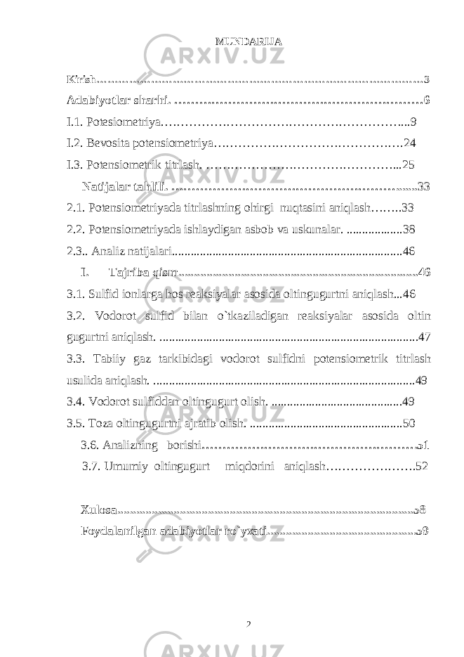 MUNDARIJA Kirish………………………………………………………………………………3 Adabiyotlar sharhi. ……………………………………………………6 I.1. Potesiometriya.…………………………………………………...9 I.2. Bevosita potensiometriya……………………………………….24 I.3. Potensiometrik titrlash. ………………………………………...25 Natijalar tahlili. ……………………………………………….......33 2.1. Potensiometriyada titrlashning ohirgi nuqtasini aniqlash……..33 2 .2. Potensiometriyada ishlaydigan asbob va uskunalar. ..................38 2.3.. Analiz natijalari..........................................................................46 I. Tajriba qism.............................................................................46 3.1. Sulfid ionlarga hos reaksiyalar asosida oltingugurtni aniqlash...46 3.2. Vodorot sulfid bilan o`tkaziladigan reaksiyalar asosida oltin gugurtni aniqlash. ...................................................................................47 3.3. Tabiiy gaz tarkibidagi vodorot sulfidni potensiometrik titrlash usulida aniqlash. ....................................................................................49 3 .4. Vodorot sulfiddan oltingugurt olish. ..........................................49 3 .5. Toza oltingugurtni ajratib olish. .................................................50 3.6. Analizning borishi …………………………………………….51 3.7. Umumiy oltingugurt miqdorini aniqlash………………….52 Xulosa...............................................................................................58 Foydalanilgan adabiyotlar ro`yxati................................................59 2 