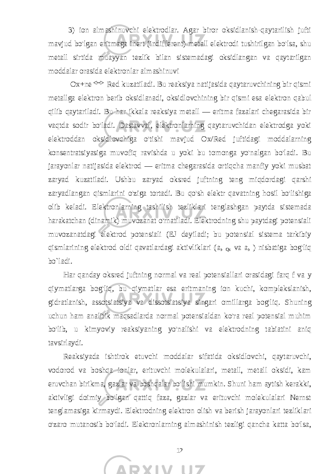 3) ion almashinuvchi elektrodlar. Agar biror oksidlanish-qaytarilish jufti mavjud bo&#39;lgan eritmaga inert (indifferent) metall elektrodi tushirilgan bo&#39;lsa, shu metall sirtida muayyan tezlik bilan sistemadagi oksidlangan va qaytarilgan moddalar orasida elektronlar almashinuvi Ox+ne Red kuzatiladi. Bu reaksiya natijasida qaytaruvchining bir qismi metallga elektron berib oksidlanadi, oksidlovchining bir qismi esa elektron qabul qilib qaytariladi. Bu har ikkala reaksiya metall — eritma fazalari chegarasida bir vaqtda sodir bo&#39;ladi. Dastavval, elektronlarning qaytaruvchidan elektrodga yoki elektroddan oksidlovchiga o&#39;tishi mavjud Ox/Red juftidagi moddalarning konsentratsiyasiga muvofiq ravishda u yoki bu tomonga yo&#39;nalgan bo&#39;ladi. Bu jarayonlar natijasida elektrod — eritma chegarasida ortiqcha manfiy yoki musbat zaryad kuzatiladi. Ushbu zaryad oksred juftning teng miqdordagi qarshi zaryadlangan qismlarini o&#39;ziga tortadi. Bu qo&#39;sh elektr qavatning hosil bo&#39;lishiga olib keladi. Elektronlarning tashilish tezliklari tenglashgan paytda sistemada harakatchan (dinamik) muvozanat o&#39;rnatiladi. Elektrodning shu paytdagi potensiali muvozanatdagi elektrod potensiali (EJ deyiladi; bu potensial sistema tarkibiy qismlarining elektrod oldi qavatlardagi aktivliklari ( а э Qx va а э ) nisbatiga bog&#39;liq bo`ladi. На r qanday oksred juftning normal va real potensiallari orasidagi farq f va у qiymatlarga bog&#39;liq, bu qiymatlar esa eritmaning ion kuchi, komplekslanish, gidratlanish, assotsiatsiya va dissotsiatsiya singari omillarga bog&#39;liq. Shuning uchun ham analitik maqsadlarda normal potensialdan ko&#39;ra real potensial muhim bo&#39;lib, u kimyoviy reaksiyaning yo&#39;nalishi va elektrodning tabiatini aniq tavsirlaydi. Reaksiyada ishtirok etuvchi moddalar sifatida oksidlovchi, qaytaruvchi, vodorod va boshqa ionlar, erituvchi molekulalari, metall, metall oksidi, kam eruvchan birikma, gazlar va boshqalar bo&#39;lishi mumkin. Shuni ham aytish kerakki, aktivligi doimiy bo&#39;lgan qattiq faza, gazlar va erituvchi molekulalari Nernst tenglamasiga kirmaydi. Elektrodning elektron olish va berish jarayonlari tezliklari o&#39;zaro mutanosib bo&#39;ladi. Elektronlarning almashinish tezligi qancha katta bo&#39;lsa, 12 