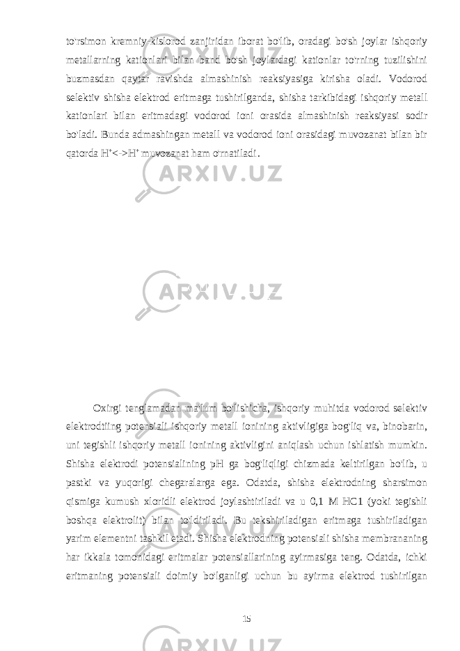 to&#39;rsimon kremniy-kislorod zanjiridan iborat bo&#39;lib, oradagi bo&#39;sh joylar ishqoriy metallarning kationlari bilan band bo&#39;sh joylardagi kationlar to&#39;rning tuzilishini buzmasdan qaytar ravishda almashinish reaksiyasiga kirisha oladi. Vodorod selektiv shisha elektrod eritmaga tushirilganda, shisha tarkibidagi ishqoriy metall kationlari bilan eritmadagi vodorod ioni orasida almashinish reaksiyasi sodir bo&#39;ladi. Bunda admashingan metall va vodorod ioni orasidagi muvozanat bilan bir qatorda Н + <-> Н + muvozanat ham o&#39;rnatiladi . Oxirgi tenglamadan ma&#39;lum bo&#39;lishicha, ishqoriy muhitda vodorod selektiv elektrodtiing potensiali ishqoriy metall ionining aktivligiga bog&#39;liq va, binobarin, uni tegishli ishqoriy metall ionining aktivligini aniqlash uchun ishlatish mumkin. Shisha elektrodi potensialining pH ga bog&#39;liqligi chizmada keltirilgan bo&#39;lib, u pastki va yuqorigi chegaralarga ega. Odatda, shisha elektrodning sharsimon qismiga kumush xloridli elektrod joylashtiriladi va u 0,1 M HC1 (yoki tegishli boshqa elektrolit) bilan to&#39;ldiriladi. Bu tekshiriladigan eritmaga tushiriladigan yarim elementni tashkil etadi. Shisha elektrodning potensiali shisha membrananing har ikkala tomonidagi eritmalar potensiallarining ayirmasiga teng. Odatda, ichki eritmaning potensiali doimiy bo&#39;lganligi uchun bu ayirma elektrod tushirilgan 15 