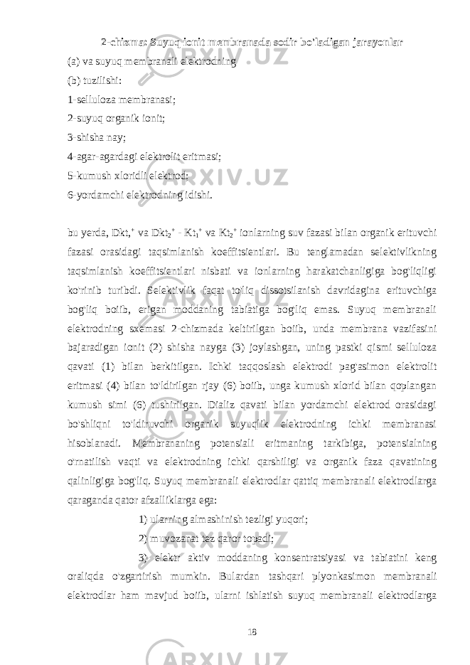 2-chizma: Suyuq ionit membranada sodir bo&#39;ladigan jarayonlar (a) va suyuq membranali elektrodning (b) tuzilishi: 1-selluloza membranasi; 2-suyuq organik ionit; 3-shisha nay; 4-agar-agardagi elektrolit eritmasi; 5-kumush xloridli elektrod; 6-yordamchi elektrodning idishi. bu yerda, Dkt, + va Dkt 2 + - Kt 1 + va Kt 2 + ionlarning suv fazasi bilan organik erituvchi fazasi orasidagi taqsimlanish koeffitsientlari. Bu tenglamadan selektivlikning taqsimlanish koeffitsientlari nisbati va ionlarning harakatchanligiga bog&#39;liqligi ko&#39;rinib turibdi. Selektivlik faqat to&#39;liq dissotsilanish davridagina erituvchiga bog&#39;liq boiib, erigan moddaning tabiatiga bog&#39;liq emas. Suyuq membranali elektrodning sxemasi 2-chizmada keltirilgan boiib, unda membrana vazifasini bajaradigan ionit (2) shisha nayga (3) joylashgan, uning pastki qismi selluloza qavati (1) bilan berkitilgan. Ichki taqqoslash elektrodi pag&#39;asimon elektrolit eritmasi (4) bilan to&#39;ldirilgan rjay (6) boiib, unga kumush xlorid bilan qoplangan kumush simi (6) tushirilgan. Dializ qavati bilan yordamchi elektrod orasidagi bo&#39;shliqni to&#39;ldiruvchi organik suyuqlik elektrodning ichki membranasi hisoblanadi. Membrananing potensiali eritmaning tarkibiga, potensialning o&#39;rnatilish vaqti va elektrodning ichki qarshiligi va organik faza qavatining qalinligiga bog&#39;liq. Suyuq membranali elektrodlar qattiq membranali elektrodlarga qaraganda qator afzalliklarga ega: 1) ularning almashinish tezligi yuqori ; 2) muvozanat tez qaror topadi ; 3) elektr aktiv moddaning konsentratsiyasi va tabiatini keng oraliqda o &#39; zgartirish mumkin . Bulardan tashqari plyonkasimon membranali elektrodlar ham mavjud boiib, ularni ishlatish suyuq membranali elektrodlarga 18 