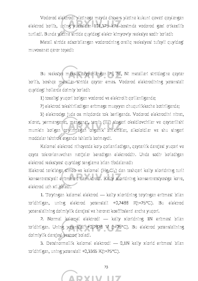Vodorod elektrodi platinaga mayda dispers platina kukuni qavati qoplangan elektrod bo&#39;lib, uning yuzasidan 101,325 kPa bosimda vodorod gazi o&#39;tkazilib turiladi. Bunda platina sirtida quyidagi elektr kimyoviy reaksiya sodir bo&#39;ladi: Metall sirtida adsorbilangan vodorodning oraliq reaksiyasi tufayli quyidagi muvozanat qaror topadi: Bu reaksiya maxsus tayyorlangan Pt, Pd, Ni metallari sirtidagina qaytar bo&#39;lib, boshqa metallar sirtida qaytar emas. Vodorod elektrodining potensiali quyidagi hollarda doimiy bo&#39;ladi: 1) tozaligi yuqori bo&#39;lgan vodorod va elektrolit qo&#39;llanilganda; 2) elektrod tekshiriladigan eritmaga muayyan chuqurlikkacha botirilganda; 3) elektrodga juda oz miqdorda tok berilganda. Vodorod elektrodini nitrat, xlorat, permanganat, manganat, temir (III) singari oksidlovchilar va qaytarilishi mumkin bo&#39;lgan to&#39;yinmagan organik birikmalar, alkoloidlar va shu singari moddalar ishtirok etganda ishlatib boimaydi. Kalomel elektrod nihoyatda ko&#39;p qoilaniladigan, qaytarlik darajasi yuqori va qayta takrorlanuvchan natijalar beradigan elektroddir. Unda sodir bo&#39;ladigan elektrod reaksiyasi quyidagi tenglama bilan ifodalanadi: Elektrod tarkibiga simob va kalomel (Hg 2 Cl 2 ) dan tashqari kaliy xloridning turli konsentratsiyali eritmalari ham kiradi. Kaliy xloridning konsentratsiyasiga ko&#39;ra, elektrod uch xil boladi. 1. To&#39;yingan kalomel elektrod — kaliy xloridning to&#39;yingan eritmasi bilan to&#39;ldirilgan, uning elektrod potensiali +0,2488 F(t=25°C). Bu elektrod potensialining doimiylik darajasi va harorat koeffitsienti ancha yuqori. 2. Normal kalomel elektrodi — kaliy xloridning 1N eritmasi bilan to&#39;ldirilgan. Uning potensiali +0,2828 V (t=25°C). Bu elektrod potensialining doimiylik darajasi pastroq boladi. 3. Detsinormallik kalomel elektrodi — 0,1N kaliy xlorid eritmasi bilan to&#39;ldirilgan, uning potensiali +0,3365 K(t=25°C). 23 
