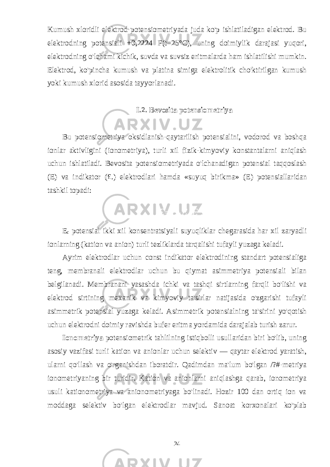 Kumush xloridli elektrod potensiometriyada juda ko&#39;p ishlatiladigan elektrod. Bu elektrodning potensiali +0,2224 F(t=25°C), uning doimiylik darajasi yuqori, elektrodning o&#39;lchami kichik, suvda va suvsiz eritmalarda ham ishlatilishi mumkin. Elektrod, ko&#39;pincha kumush va platina simiga elektrolitik cho&#39;ktirilgan kumush yoki kumush xlorid asosida tayyorlanadi. I.2. Bevosita potensiometriya Bu potensiometriya oksidlanish-qaytarilish potensialini, vodorod va boshqa ionlar aktivligini (ionometriya), turli xil fizik-kimyoviy konstantalarni aniqlash uchun ishlatiladi. Bevosita potensiometriyada o&#39;lchanadigan potensial taqqoslash (E) va indikator (£.) elektrodlari hamda «suyuq birikma» (E) potensiallaridan tashkil topadi: E c potensial ikki xil konsentratsiyali suyuqliklar chegarasida har xil zaryadli ionlarning (kation va anion) turli tezliklarda tarqalishi tufayli yuzaga keladi. Ayrim elektrodlar uchun const indikator elektrodining standart potensialiga teng, membranali elektrodlar uchun bu qiymat asimmetriya potensiali bilan belgilanadi. Membranani yasashda ichki va tashqi sirtlarning farqli bo&#39;lishi va elektrod sirtining mexanik va kimyoviy ta&#39;sirlar natijasida o&#39;zgarishi tufayli asimmetrik potensial yuzaga keladi. Asimmetrik potensialning ta&#39;sirini yo&#39;qotish uchun elektrodni doimiy ravishda bufer eritma yordamida darajalab turish zarur. Ionometriya potensiometrik tahlilning istiqbolli usullaridan biri bo&#39;lib, uning asosiy vazifasi turli kation va anionlar uchun selektiv — qaytar elektrod yaratish, ularni qo&#39;llash va o&#39;rganishdan iboratdir. Qadimdan ma&#39;lum bo&#39;lgan /?#-metriya ionometriyaning bir turidir. Kation va anionlarni aniqlashga qarab, ionometriya usuli kationometriya va anionometriyaga bo&#39;linadi. Hozir 100 dan ortiq ion va moddaga selektiv bo&#39;lgan elektrodlar mavjud. Sanoat korxonalari ko&#39;plab 24 