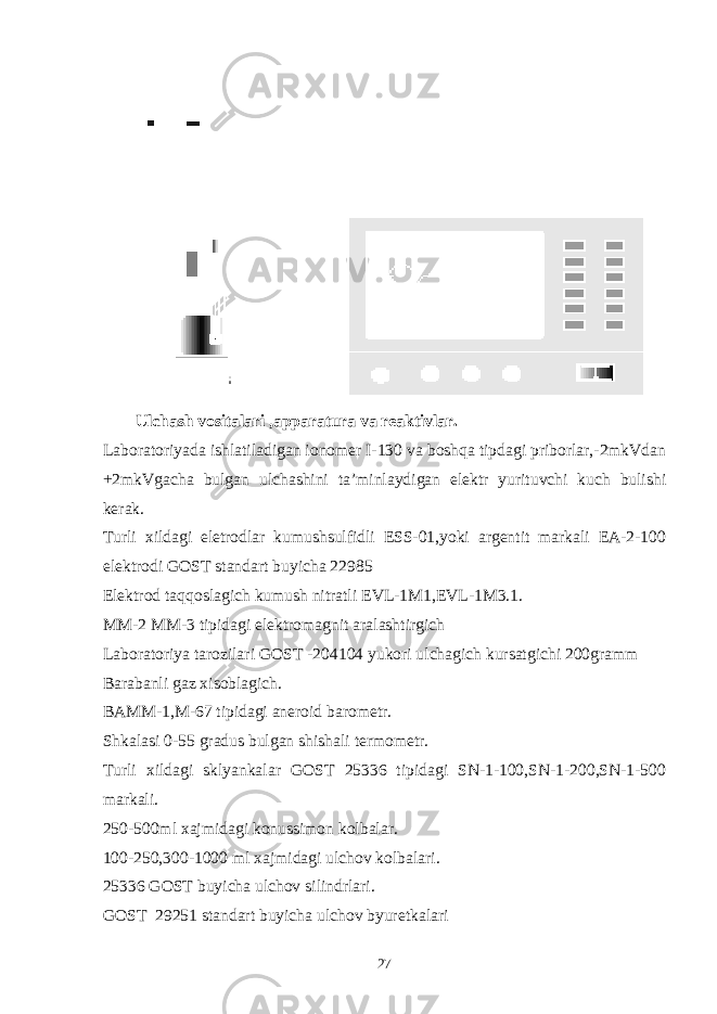 Ulchash vositalari ,apparatura va reaktivlar. Laboratoriyada ishlatiladigan ionomer I-130 va boshqa tipdagi priborlar,-2mkVdan +2mkVgacha bulgan ulchashini ta’minlaydigan elektr yurituvchi kuch bulishi kerak. Turli xildagi eletrodlar kumushsulfidli ESS-01,yoki argentit markali EA-2-100 elektrodi GOST standart buyicha 22985 Elektrod taqqoslagich kumush nitratli EVL-1M1,EVL-1M3.1. MM-2 MM-3 tipidagi elektromagnit aralashtirgich Laboratoriya tarozilari GOST -204104 yukori ulchagich kursatgichi 200gramm Barabanli gaz xisoblagich. BAMM-1,M-67 tipidagi aneroid barometr. Shkalasi 0-55 gradus bulgan shishali termometr. Turli xildagi sklyankalar GOST 25336 tipidagi SN-1-100,SN-1-200,SN-1-500 markali. 250-500ml xajmidagi konussimon kolbalar. 100-250,300-1000 ml xajmidagi ulchov kolbalari. 25336 GOST buyicha ulchov silindrlari. GOST 29251 standart buyicha ulchov byuretkalari 27 