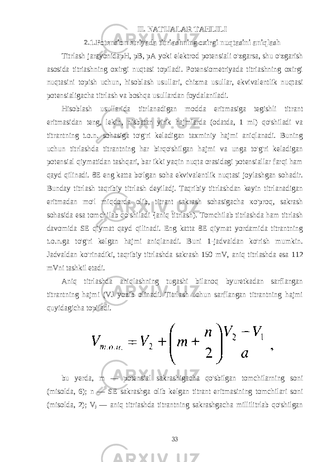 II. NATIJALAR TAHLILI 2.1.Potensiometriyada titriashning oxirgi nuqtasini aniqlash Titrlash jarayonida pH, pB, pA yoki elektrod potensiali o&#39;zgarsa, shu o&#39;zgarish asosida titriashning oxirgi nuqtasi topiladi. Potensiometriyada titriashning oxirgi nuqtasini topish uchun, hisoblash usullari, chizma usullar, ekvivalentlik nuqtasi potensialigacha titrlash va boshqa usullardan foydalaniladi. Hisoblash usullarida titrlanadigan modda eritmasiga tegishli titrant eritmasidan teng, lekin, nisbatan yirik hajmlarda (odatda, 1 ml) qo&#39;shiladi va titrantning t.o.n. sohasiga to&#39;g&#39;ri keladigan taxminiy hajmi aniqlanadi. Buning uchun titrlashda titrantning har birqo&#39;shilgan hajmi va unga to&#39;g&#39;ri keladigan potensial qiymatidan tashqari, bar ikki yaqin nuqta orasidagi potensiallar farqi ham qayd qilinadi. 8E eng katta bo&#39;lgan soha ekvivalentlik nuqtasi joylashgan sohadir. Bunday titrlash taqribiy titrlash deyiladj. Taqribiy titrlashdan keyin titrlanadigan eritmadan mo&#39;l miqdorda olib, titrant sakrash sohasigacha ко &#39;proq, sakrash sohasida esa tomchilab qo&#39;shiladi {aniq titrlash). Tomchilab titrlashda ham titrlash davomida SE qiymat qayd qilinadi. Eng katta 8E qiymat yordamida titrantning t.o.n.ga to&#39;g&#39;ri kelgan hajmi aniqlanadi. Buni 1-jadvaldan ko&#39;rish mumkin. Jadvaldan ko&#39;rinadiki, taqribiy titrlashda sakrash 150 mV, aniq titrlashda esa 112 mVni tashkil etadi. Aniq titrlashda aniqlashning tugashi bilanoq byuretkadan sarflangan titrantning hajmi (VJ yozib olinadi. Titrlash uchun sarflangan titrantning hajmi quyidagicha topiladi. bu yerda, m — potensial sakrashigacha qo&#39;sbilgan tomchilarning soni (misolda, 6); n — SE sakrashga olib kelgan titrant eritmasining tomchilari soni (misolda, 2); V j — aniq titriashda titrantning sakrashgacha millilitrlab qo&#39;shilgan 33 