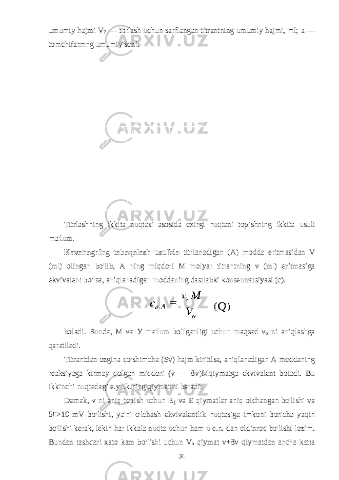 umumiy hajmi V 2 — titrlash uchun sarflangan titrantning umumiy hajmi, ml; а — tomchifarmng umumiy soni. Titrlashning ikkita nuqtasi asosida oxirgi nuqtani topishning ikkita usuli ma&#39;lum. Kavanagning tabaqalash usulida titrlanadigan (A) modda eritmasidan V (ml) olingan bo&#39;lib, A ning miqdori M molyar titrantning v (ml) eritmasiga ekvivalent bo&#39;lsa, aniqlanadigan moddaning dastlabki konsentratsiyasi (c). boladi. Bunda, M va У ma&#39;lum bo`lganligi uchun maqsad v o ni aniqlashga qaratiladi. Titrantdan ozgina qo&#39;shimcha (Sv) hajm kiritilsa, aniqlanadigan A moddaning reaksiyaga kirmay qolgan miqdori (v — 8v)M qiymatga ekvivalent boiadi. Bu ikkinchi nuqtadagi e.yu.k.ning qiymatini beradi: Demak, v ni aniq topish uchun E { va E qiymatlar aniq oichangan bo&#39;lishi va 5£>10 mV bo&#39;lishi, ya&#39;ni o&#39;lchash ekvivalentlik nuqtasiga imkoni boricha yaqin bo&#39;lishi kerak, lekin har ikkala nuqta uchun ham u e.n. dan oldinroq bo&#39;lishi lozim. Bundan tashqari xato kam bo&#39;lishi uchun V o qiymat v+8v qiymatdan ancha katta 34 