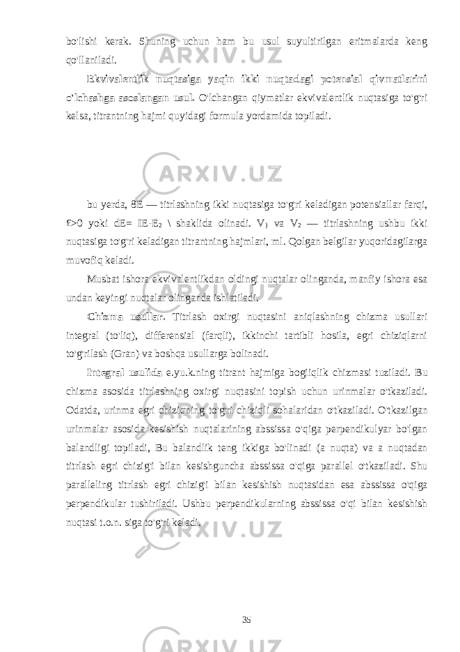 bo&#39;lishi kerak. Shuning uchun ham bu usul suyultirilgan eritmalarda keng qo&#39;llaniladi. Ekvivalentlik nuqtasiga yaqin ikki nuqtadagi potensial qivmatlarini o&#39;lchashga asoslangan usul. O&#39;lchangan qiymatlar ekvivalentlik nuqtasiga to&#39;g&#39;ri kelsa, titrantning hajmi quyidagi formula yordamida topiladi. bu yerda, 8E — titrlashning ikki nuqtasiga to&#39;g&#39;ri keladigan potensiallar farqi, £>0 yoki dE= I E-E 2 \ shaklida olinadi. V } va V 2 — titrlashning ushbu ikki nuqtasiga to&#39;g&#39;ri keladigan titrantning hajmlari, ml. Qolgan belgilar yuqoridagilarga muvofiq keladi. Musbat ishora ekvivalentlikdan oldingi nuqtalar olinganda, manfiy ishora esa undan keyingi nuqtalar olinganda ishlatiladi. Chizma usullar. Titrlash oxirgi nuqtasini aniqlashning chizma usullari integral (to&#39;liq), differensial (farqli), ikkinchi tartibli hosila, egri chiziqlarni to&#39;g&#39;rilash (Gran) va boshqa usullarga bolinadi. Integral usulida e . yu . k . ning titrant hajmiga bogiiqlik chizmasi tuziladi . Bu chizma asosida titrlashning oxirgi nuqtasini topish uchun urinmalar o &#39; tkaziladi . Odatda , urinma egri chiziqning to &#39; g &#39; ri chiziqli sohalaridan o &#39; tkaziladi . O &#39; tkazilgan urinmalar asosida kesishish nuqtalarining abssissa o &#39; qiga perpendikulyar bo &#39; lgan balandligi topiladi , Bu balandlik teng ikkiga bo &#39; linadi ( a nuqta ) va a nuqtadan titrlash egri chizig &#39; i bilan kesishguncha abssissa o &#39; qiga parallel o &#39; tkaziladi . Shu paralleling titrlash egri chizig &#39; i bilan kesishish nuqtasidan esa abssissa o &#39; qiga perpendikular tushiriladi . Ushbu perpendikularning abssissa o &#39; qi bilan kesishish nuqtasi t . o . n . siga to &#39; g &#39; ri keladi . 35 