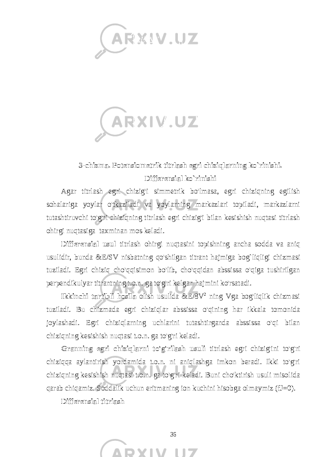 3-chizma. Potensiometrik titrlash egri chiziqlarning ko`rinishi. Differensial ko`rinishi Agar titrlash egri chizig&#39;i simmetrik bo&#39;lmasa, egri chiziqning egilish sohalariga yoylar o&#39;tkaziladi va yoylarning markazlari topiladi, markazlarni tutashtiruvchi to&#39;g&#39;ri chiziqning titrlash egri chizig&#39;i bilan kesishish nuqtasi titrlash ohirgi nuqtasiga taxminan mos keladi. Differensial usul titrlash ohirgi nuqtasini topishning ancha sodda va aniq usulidir, bunda &E/SV nisbatning qo&#39;shilgan titrant hajmiga bog`liqligi chizmasi tuziladi. Egri chiziq cho&#39;qqisimon bo&#39;lib, cho&#39;qqidan abssissa o&#39;qiga tushirilgan perpendikulyar titrantning t.o.n. ga to&#39;g&#39;ri kelgan hajmini ko&#39;rsatadi. Ikkinchi tartibli hosila olish usulida &E/8V 2 ning Vga bog&#39;liqlik chizmasi tuziladi. Bu chizmada egri chiziqlar abssissa o&#39;qining har ikkala tomonida joylashadi. Egri chiziqlarning uchlarini tutashtirganda abssissa o&#39;qi bilan chiziqning kesishish nuqtasi t.o.n. ga to&#39;g&#39;ri keladi. Granning egri chiziqlarni to&#39;g&#39;rilash usuli titrlash egri chizig&#39;ini to&#39;g&#39;ri chiziqqa aylantirish yordamida t.o.n. ni aniqlashga imkon beradi. Ikki to&#39;g&#39;ri chiziqning kesishish nuqtasi t.o.n. ga to&#39;g&#39;ri keladi. Buni cho&#39;ktirish usuli misolida qarab chiqamiz. Soddalik uchun eritmaning ion kuchini hisobga olmaymiz (fJ=0). Differensial titriash 36 