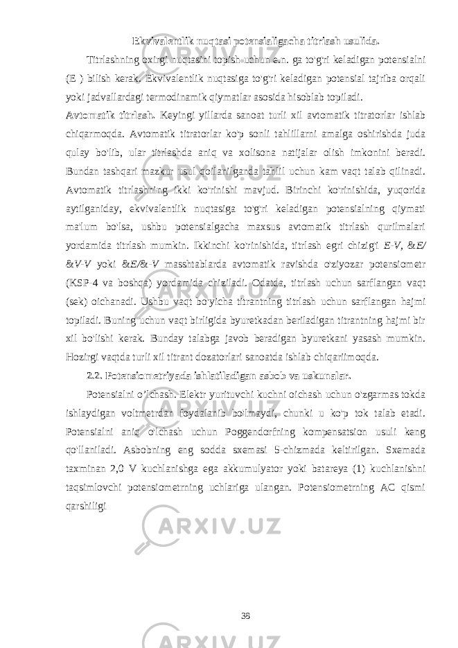 Ekvivalentlik nuqtasi potensialigacha titriash usulida. Titrlashning oxirgi nuqtasini topish uchun e.n. ga to&#39;g&#39;ri keladigan potensialni (E ) bilish kerak. Ekvivalentlik nuqtasiga to&#39;g&#39;ri keladigan potensial tajriba orqali yoki jadvallardagi termodinamik qiymatlar asosida hisoblab topiladi. Avtomatik titrlash. Keyingi yillarda sanoat turli xil avtomatik titratorlar ishlab chiqarmoqda. Avtomatik titratorlar ko&#39;p sonli tahlillarni amalga oshirishda juda qulay bo&#39;lib, ular titrlashda aniq va xolisona natijalar olish imkonini beradi. Bundan tashqari mazkur usul qoilanilganda tahlil uchun kam vaqt talab qilinadi. Avtomatik titrlashning ikki ko&#39;rinishi mavjud. Birinchi ko&#39;rinishida, yuqorida aytilganiday, ekvivalentlik nuqtasiga to&#39;g&#39;ri keladigan potensialning qiymati ma&#39;lum bo&#39;lsa, ushbu potensialgacha maxsus avtomatik titrlash qurilmalari yordamida titrlash mumkin. Ikkinchi ko&#39;rinishida, titrlash egri chizig&#39;i E-V, & E/ & V-V yoki & E/ & -V masshtablarda avtomatik ravishda o&#39;ziyozar potensiometr (KSP-4 va boshqa) yordamida chiziladi. Odatda, titrlash uchun sarflangan vaqt (sek) oichanadi. Ushbu vaqt bo&#39;yicha titrantning titrlash uchun sarflangan hajmi topiladi. Buning uchun vaqt birligida byuretkadan beriladigan titrantning hajmi bir xil bo&#39;lishi kerak. Bunday talabga javob beradigan byuretkani yasash mumkin. Hozirgi vaqtda turli xil titrant dozatorlari sanoatda ishlab chiqariimoqda. 2.2. Potensiometriyada ishlatiladigan asbob va uskunalar. Potensialni o’lchash. Elektr yurituvchi kuchni oichash uchun o&#39;zgarmas tokda ishlaydigan voltmetrdan foydalanib bo&#39;lmaydi, chunki u ko&#39;p tok talab etadi. Potensialni aniq o&#39;lchash uchun Poggendorfning kompensatsion usuli keng qo&#39;llaniladi. Asbobning eng sodda sxemasi 5-chizmada keltirilgan. Sxemada taxminan 2,0 V kuchlanishga ega akkumulyator yoki batareya (1) kuchlanishni taqsimlovchi potensiometrning uchlariga ulangan. Potensiometrning AC qismi qarshiligi 38 