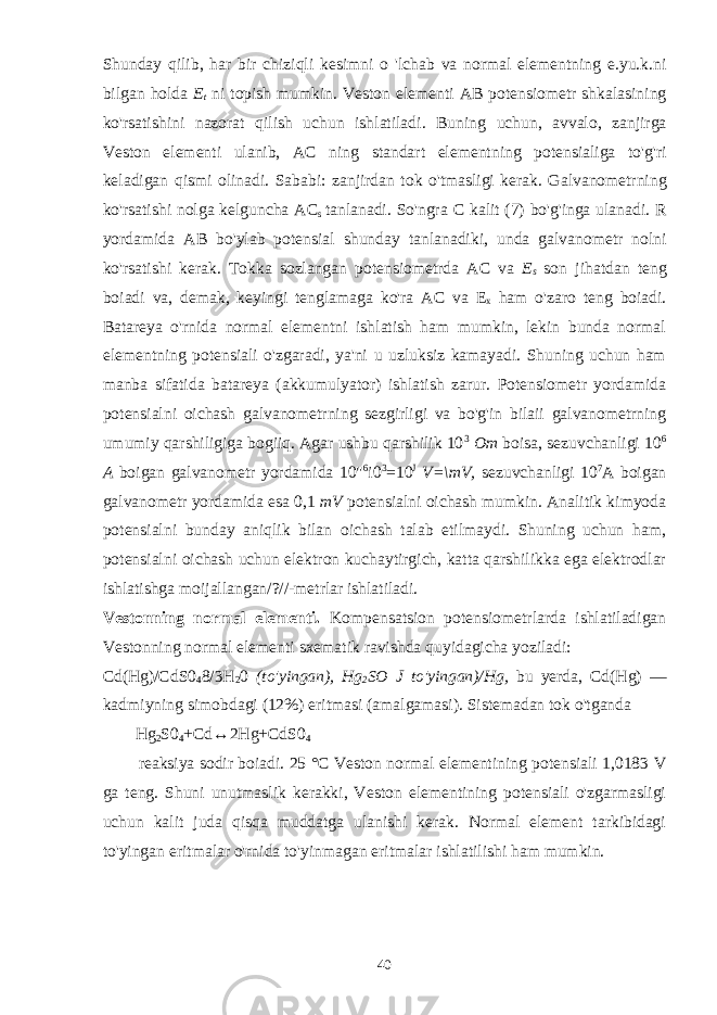 Shunday qilib , har bir chiziqli kesimni o &#39; lchab va normal elementning e . yu . k . ni bilgan holda E t ni topish mumkin . Veston elementi AB potensiometr shkalasining ko &#39; rsatishini nazorat qilish uchun ishlatiladi . Buning uchun , avvalo , zanjirga Veston elementi ulanib , AC ning standart elementning potensialiga to &#39; g &#39; ri keladigan qismi olinadi . Sababi : zanjirdan tok o &#39; tmasligi kerak . Galvanometrning ko &#39; rsatishi nolga kelguncha AC s tanlanadi . So &#39; ngra C kalit (7) bo &#39; g &#39; inga ulanadi . R yordamida AB bo &#39; ylab potensial shunday tanlanadiki , unda galvanometr nolni ko &#39; rsatishi kerak . Tokka sozlangan potensiometrda AC va E s son jihatdan teng boiadi va , demak , keyingi tenglamaga ko &#39; ra AC va E x ham o &#39; zaro teng boiadi . Batareya o&#39;rnida normal elementni ishlatish ham mumkin, lekin bunda normal elementning potensiali o&#39;zgaradi, ya&#39;ni u uzluksiz kamayadi. Shuning uchun ham manba sifatida batareya (akkumulyator) ishlatish zarur. Potensiometr yordamida potensialni oichash galvanometrning sezgirligi va bo&#39;g&#39;in bilaii galvanometrning umumiy qarshiligiga bogiiq. Agar ushbu qarshilik 10 3 Om boisa, sezuvchanligi 10 6 A boigan galvanometr yordamida 10&#34; 6 i0 3 =10 J V=\mV, sezuvchanligi 10 7 A boigan galvanometr yordamida esa 0,1 mV potensialni oichash mumkin. Analitik kimyoda potensialni bunday aniqlik bilan oichash talab etilmaydi. Shuning uchun ham, potensialni oichash uchun elektron kuchaytirgich, katta qarshilikka ega elektrodlar ishlatishga moijallangan/?//-metrlar ishlatiladi. Vestonning normal elementi. Kompensatsion potensiometrlarda ishlatiladigan Vestonning normal elementi sxematik ravishda quyidagicha yoziladi: Cd(Hg)/CdS0 4 8/3H 2 0 (to&#39;yingan), Hg 2 SO J to&#39;yingan)/Hg, bu yerda, Cd(Hg) — kadmiyning simobdagi (12%) eritmasi (amalgamasi). Sistemadan tok o&#39;tganda Hg 2 S0 4 +Cd↔2Hg+CdS0 4 reaksiya sodir boiadi. 25 °C Veston normal elementining potensiali 1,0183 V ga teng. Shuni unutmaslik kerakki, Veston elementining potensiali o&#39;zgarmasligi uchun kalit juda qisqa muddatga ulanishi kerak. Normal element tarkibidagi to&#39;yingan eritmalar o&#39;rnida to&#39;yinmagan eritmalar ishlatilishi ham mumkin. 40 