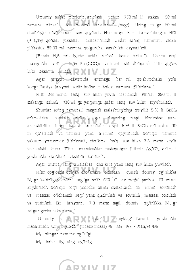 Umumiy sulfat miqdorini aniqlash uchun 250 ml li stakan 50 ml namuna olinadi va massasi aniqlanadi (m/gr). Uning ustiga 50 ml qizdirilgan distilllangan suv qoyiladi. Namunaga 5 ml konsentrlangan HCl (P=1,19) qo’shib yaxshilab aralashtiriladi. Undan so’ng namunani elektr plitkasida 80-90 ml namuna qolguncha yaxshilab qaynatiladi. (Bunda H 2 S to’laligicha uchib ketishi kerak bo’ladi). Ushbu vaqt mobaynida eritma 9 % Pb (COO) 2 eritmasi shimdirilganda filtir qig’oz bilan tekshirib turiladi. Agar jarayon davomida eritmaga har xil qo’shimchalar yoki koogulliatsiya jarayoni sodir bo’lsa u holda namuna fil’tirlanadi. Filtir 2-3 marta issiq suv bilan yuvib tashlanadi. Filtirat 250 ml li stakanga solinib , 200 ml ga yetguniga qadar issiq suv bilan suyultiriladi. Shundan so’ng namunali magnitli aralashtirgichga qo’yilib 5 % li BaCl 2 eritmasidan tomizib ko’riladi, agar eritmaning rangi hiralashsa yana aralashtirilib turgan holatda tomchilatish orqali 5 % li BaCl 2 eritmadan 10 ml qo’shiladi va namuna yana 5 minut qaynatiladi. So’ngra namuna vakuum yordamida filtirlanadi, cho’kma issiq suv bilan 2-3 marta yuvib tashlanishi kerak. Filtir varonkasidan tushoyotgan filtiratni AgNO 3 eritmasi yordamida xloridlari tekshirib ko’riladi . Agar eritma rangi xiralashsa cho’kma yana issiq suv bilan yuviladi. Filtir qog’ozda qolgan cho’kmani oldindan quritib doimiy og’irlikka M 2 gr keltirilgan chinni tegilga solib 650 0 C da mufel pechda 60 minut kuydiriladi. So’ngra tegil pechdan olinib eksikatorda 15 minut sovitiladi va massasi o’lchanadi. Tegil yana qizdiriladi va sovitilib , massasi tortiladi va quritiladi. Bu jarayonni 2-3 marta tegil doimiy og’irlikka M 3 gr kelgunigacha takrorlanadi. Umumiy sulfat miqdorini quyidagi formula yordamida hisoblanadi. Umumiy SO 4 -2 (massa/ massa) % = M 3 – M 2 · X13,74 /M 1 M 1 - olingan namuna og’irligi M 2 – bo’sh tigelning og’irligi 44 