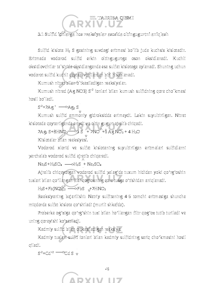 III. TAJRIBA QISMI 3.1 Sulfid ionlarga hos reaksiyalar asosida oltingugurtni aniqlash Sulfid kislota H 2 S gazining suvdagi eritmasi bo`lib juda kuchsiz kislotadir. Eritmada vodorod sulfid erkin oltingugurtga oson oksidlanadi. Kuchli oksidlovchilar ta`sirida oksidlanganda esa sulfat kislotaga aylanadi. Shuning uchun vodorot sulfid kuchli qaytaruvchilardan biri hisoblanadi. Kumush nitrat bilan o`tkaziladigan reaksiyalar. Kumush nitrad (Ag NO3) S -2 ionlari bilan kumush sulfidning qora cho`kmasi hosil bo`ladi. S -2 +2Ag + Ag 2 S Kumush sulfid ammoniy gidroksidda erimaydi. Lekin suyultirilgan. Nitrat kislotada qaytarilganda eriydi va oltin gugurt ajralib chiqadi. 2Ag 2 S+8HNO 3 3 S + 2NO +6 Ag NO 3 + 4 H 2 O Kislotalar bilan reaksiyasi. Vodorod xlorid va sulfat kislotaning suyultirilgan eritmalari sulfidlarni parchalab vodorod sulfid ajratib chiqaradi. Na 2 S+H 2 SO 4 H 2 S + Na 2 SO 4 Ajralib chiqayotgan vodorod sulfid palag’da tuxum hididan yoki qo’rg’oshin tuzlari bilan qo’llangan filtr qog’ozning qora tusga o’tishidan aniqlanadi. H 2 S+Pb(NO 3 ) 2 PbS +2HNO 3 Reaksiyaning bajarilishi: Natriy sulfitening 4-5 tomchi eritmasiga shuncha miqdorda sulfat kislota qo’shiladi (murili shkafda). Proberka og’ziga qo’rg’shin tuzi bilan ho’llangan filtr qog’oz tutib turiladi va uning qorayishi ko’zatiladi. Kadmiy sulfid bilan o’tkaziladigan reaksiya. Kadmiy tuzlari sulfit ionlari bilan kadmiy sulfidning sariq cho’kmasini hosil qiladi. S -2 +Cd +2 Cd S 46 