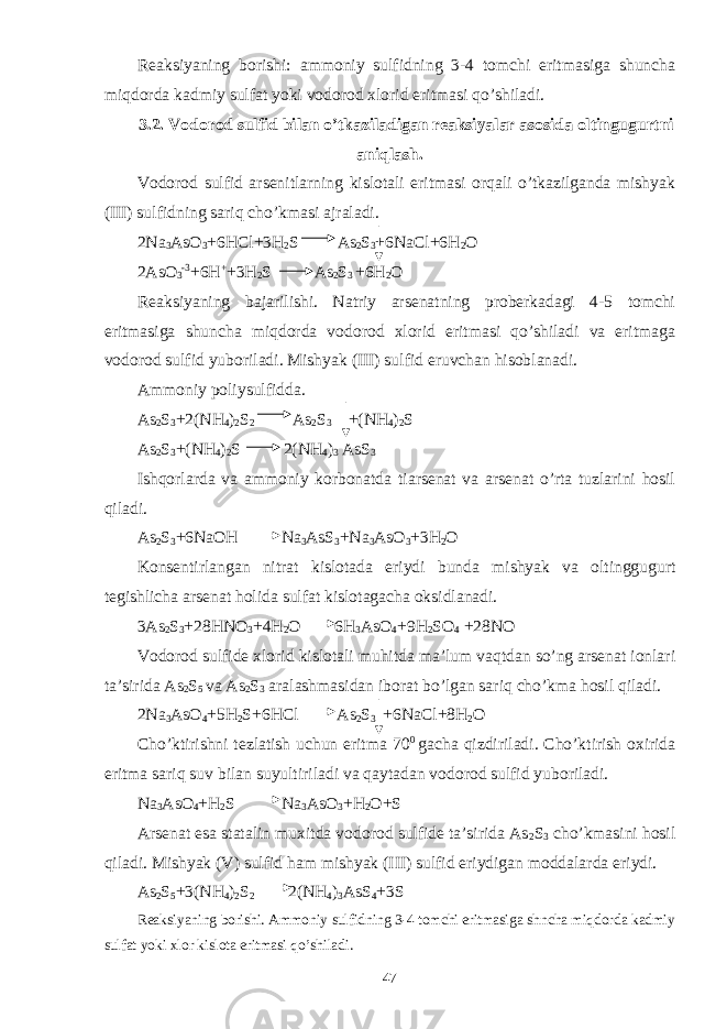 Reaksiyaning borishi: ammoniy sulfidning 3-4 tomchi eritmasiga shuncha miqdorda kadmiy sulfat yoki vodorod xlorid eritmasi qo’shiladi. 3.2. Vodorod sulfid bilan o’tkaziladigan reaksiyalar asosida oltingugurtni aniqlash. Vodorod sulfid arsenitlarning kislotali eritmasi orqali o’tkazilganda mishyak (III) sulfidning sariq cho’kmasi ajraladi. 2Na 3 AsO 3 +6HCl+3H 2 S As 2 S 3 +6NaCl+6H 2 O 2AsO 3 -3 +6H + +3H 2 S As 2 S 3 +6H 2 O Reaksiyaning bajarilishi. Natriy arsenatning proberkadagi 4-5 tomchi eritmasiga shuncha miqdorda vodorod xlorid eritmasi qo’shiladi va eritmaga vodorod sulfid yuboriladi. Mishyak (III) sulfid eruvchan hisoblanadi. Ammoniy poliysulfidda. As 2 S 3 +2(NH 4 ) 2 S 2 As 2 S 3 +(NH 4 ) 2 S As 2 S 3 +(NH 4 ) 2 S 2(NH 4 ) 3 AsS 3 Ishqorlarda va ammoniy korbonatda tiarsenat va arsenat o’rta tuzlarini hosil qiladi. As 2 S 3 +6NaOH Na 3 AsS 3 +Na 3 AsO 3 +3H 2 O Konsentirlangan nitrat kislotada eriydi bunda mishyak va oltinggugurt tegishlicha arsenat holida sulfat kislotagacha oksidlanadi. 3As 2 S 3 +28HNO 3 +4H 2 O 6H 3 AsO 4 +9H 2 SO 4 +28NO Vodorod sulfide xlorid kislotali muhitda ma’lum vaqtdan so’ng arsenat ionlari ta’sirida As 2 S 5 va As 2 S 3 aralashmasidan iborat bo’lgan sariq cho’kma hosil qiladi. 2Na 3 AsO 4 +5H 2 S+6HCl As 2 S 3 +6NaCl+8H 2 O Cho’ktirishni tezlatish uchun eritma 70 0 gacha qizdiriladi. Cho’ktirish oxirida eritma sariq suv bilan suyultiriladi va qaytadan vodorod sulfid yuboriladi. Na 3 AsO 4 +H 2 S Na 3 AsO 3 +H 2 O+S Arsenat esa statalin muxitda vodorod sulfide ta’sirida As 2 S 3 cho’kmasini hosil qiladi. Mishyak (V) sulfid ham mishyak (III) sulfid eriydigan moddalarda eriydi. As 2 S 5 +3(NH 4 ) 2 S 2 2(NH 4 ) 3 AsS 4 +3S Reaksiyaning borishi. Ammoniy sulfidning 3-4 tomchi eritmasiga shncha miqdorda kadmiy sulfat yoki xlor kislota eritmasi qo’shiladi. 47 