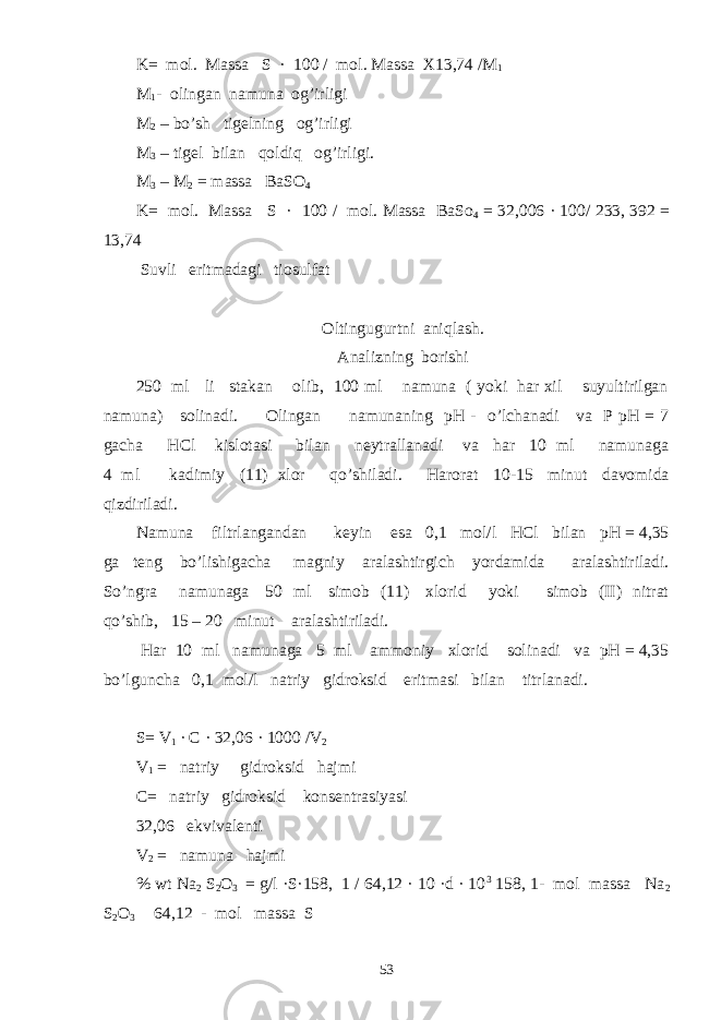 K= mol. Massa S · 100 / mol. Massa X13,74 /M 1 M 1 - olingan namuna og’irligi M 2 – bo’sh tigelning og’irligi M 3 – tigel bilan qoldiq og’irligi. M 3 – M 2 = massa BaSO 4 K= mol. Massa S · 100 / mol. Massa BaSo 4 = 32,006 · 100/ 233, 392 = 13,74 Suvli eritmadagi tiosulfat Oltingugurtni aniqlash. Analizning borishi 250 ml li stakan olib, 100 ml namuna ( yoki har xil suyultirilgan namuna) solinadi. Olingan namunaning pH - o’lchanadi va P pH = 7 gacha HCl kislotasi bilan neytrallanadi va har 10 ml namunaga 4 ml kadimiy (11) xlor qo’shiladi. Harorat 10-15 minut davomida qizdiriladi. Namuna filtrlangandan keyin esa 0,1 mol/l HCl bilan pH = 4,35 ga teng bo’lishigacha magniy aralashtirgich yordamida aralashtiriladi. So’ngra namunaga 50 ml simob (11) xlorid yoki simob (II) nitrat qo’shib, 15 – 20 minut aralashtiriladi. Har 10 ml namunaga 5 ml ammoniy xlorid solinadi va pH = 4,35 bo’lguncha 0,1 mol/l natriy gidroksid eritmasi bilan titrlanadi. S= V 1 ∙ C · 32,06 · 1000 /V 2 V 1 = natriy gidroksid hajmi C= natriy gidroksid konsentrasiyasi 32,06 ekvivalenti V 2 = namuna hajmi % wt Na 2 S 2 O 3 = g/l ·S·158, 1 / 64,12 · 10 ·d · 10 3   158, 1- mol massa Na 2 S 2 O 3 64,12 - mol massa S 53 