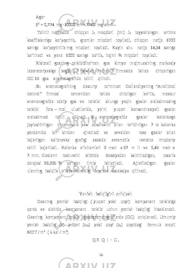 Agar S 2 = 0,224 mg ∙10000 m 3 = 2240 mg / m 3 Tahlili natijasida chiqqan J 2 moqdori (ml) J 2 tayyorlangan eritma koeffisientiga ko’paytirib, gramlar miqdori topiladi, chiqqan natija 1000 soniga ko’paytirilib mg miqdori topiladi. Keyin shu natija 14,34 soniga bo’linadi va yana 1000 soniga bo’lib, hajmi % miqdori topiladi. Kislotali gazning tarkibiSho’rtan gaz kimyo majmuasining markaziy laboratoriyasiga tegishli, “ Hewlett Pachard” firmasida ishlab chiqarilgan GC-16 gaz xromotografida tahlil qilindi. Bu xromotografning dasturiy ta’minoti Gollandiyaning “Anolitical control” firmasi tomonidan ishlab chiqilgan bo’lib, mazkur xromotografda tabiiy gaz va tarkibi shunga yaqin gazlar aralashmasing tarkibi foiz – mol ulushlarida, ya’ni yuqori konsentirasiyali gazlar aralashmasi tahlil qilinadi. Bu xromotiografda gazlar kolonkaga joylashtirilgan chromosorb paw adsorbenti bilan to’ldirilgan 2 ta kolonka yordamida bir- biridan ajratiladi va avvaldan toza gazlar bilan bajarilgan kalibrovka grafigi asosida avtomatik ravishta miqdoriy tahlil bajariladi. Kolonka o’lchamlari 9 metr x 92 m li va 0,45 metr x 2 mm. Gazlarni tashuvchi sifatida Rossiyadan keltiriladigan, tozalik darajasi 99,995 % bo’lgan ilmiy ishlatiladi. Ajratiladigan gazlar ularning issiqlik o’tkazuvchanligi boyicha detaksiya qilinadi. Yonish issiqligini aniqlash Gazning yonish issiqligi ( yuqori yoki qoyi) komponent tarkibiga qarab va alohida komponent tarkibi uchun yonish issiqligi hisoblanadi. Gazning komponent tarkibi gazoxromatograflarda (GC) aniqlanadi. Umumiy yonish issiqligi (a)- yuqori (a 10 ) yoki qoyi (a k ) qoyidagi formula orqali MDT / m 3 ( k kal / m 3 ) Q Σ Q i · C i 55 