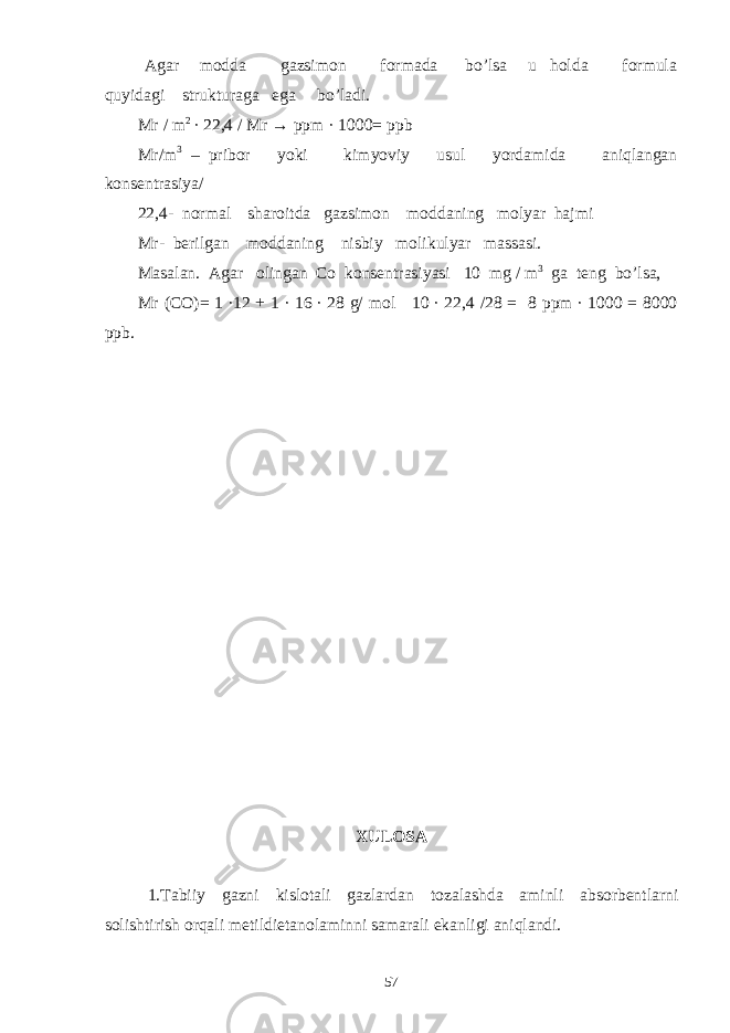  Agar modda gazsimon formada bo’lsa u holda formula quyidagi strukturaga ega bo’ladi. Mr / m 2 ∙ 22,4 / Mr → ppm · 1000= ppb Mr/m 3 – pribor yoki kimyoviy usul yordamida aniqlangan konsentrasiya/ 22,4- normal sharoitda gazsimon moddaning molyar hajmi Mr- berilgan moddaning nisbiy molikulyar massasi. Masalan. Agar olingan Co konsentrasiyasi 10 mg / m 3 ga teng bo’lsa, Mr (CO)= 1 ∙12 + 1 ∙ 16 ∙ 28 g/ mol 10 ∙ 22,4 /28 = 8 ppm ∙ 1000 = 8000 ppb. XULOSA 1. Tabiiy gazni kislotali gazlardan tozalashda aminli absorbentlarni solishtirish orqali metildietanolaminni samarali ekanligi aniqlandi. 57 