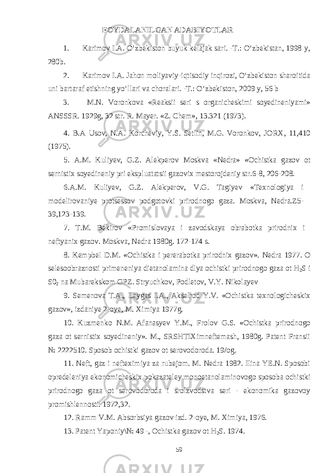 FOYDALANILGAN ADABIYOTLAR 1. Karimov I.A. О‘zbekiston buyuk kelajak sari. -T.: О‘zbekistan, 1998 y, 280b. 2. Karimov I.A. Jahon moliyaviy-iqtisodiy inqirozi, О‘zbekiston sharoitida uni bartaraf etishning yо‘llari va choralari. -T.: О‘zbekiston, 2009 y, 56 b 3. M.N. Voronkova «Reaksii seri s organicheskimi soyedineniyami» ANSSSR. 1929g, 32 str. R . Mayer . « Z . Chem », 13.321 (1973). 4 . B . A Usov, N.A. Korcheviy, Y.S. Setlin, M.G. Voronkov, JO R X, 11,410 (1975). 5 . A . M . Kuliyev, G.Z. Alekperov Moskva «Nedra» «Ochistka gazov ot sernistix soyedineniy pri ekspluatatsii gazovix mestorojdeniy str.6-8, 206-208. 6 . A . M . Kuliyev, G.Z. Alekperov, V.G. Tagiyev «Texnologiya i modelirovaniye protsessov podgotovki prirodnogo gaza. Moskva, Nedra.Z5- 39,123-139. 7 . T.M. Bekirov «Promislovaya i zavodskaya obrabotka prirodnix i nef tyanix gazov. Moskva, Nedra 1980g. 172-174 s. 8 . Kempbel D.M. «Ochistka i pererabotka prirodnix gazov». Nedra 1977. O selesoobraznosti primeneniya dietanolamina dlya ochistki prirodnogo gaza ot H 2 S i S0 2 na Mubarekskom GPZ. Stryuchkov, Podlet o v, V.Y. Nikolayev 9 . Semenova T.A., Leygas I.A., Akselrod Y.V. «Ochistka texnologicheskix gazov», izdaniye 2-oye, M. Ximiya 1977g. 10 . Kuzmenko N.M. Afanasyev Y.M., Frolov G.S. «Ochistka prirodnogo gaza ot sernistix soyedineniy». M., SRSHTIXimneftemash, 1980g. Patent Fransii № 2222510. Sposob ochistki gazov ot serovodoroda. 19/og. 11 . Neft, gaz i nefteximiya za rubejom. M. Nedra 1982. Ilina YE.N. Sposobi opredeleniya ekonomicheskix pokazateley monoetanolaminovogo sposoba ochistki prirodnogo gaza ot serovodoroda i srolzvodstva seri - ekonomika gazovoy promishlennosti. 1972,32. 1 2 . Ramm V.M. Absorbsiya gazov izd. 2-oye, M. Ximiya, 1976. 1 3 . Patent Yaponiy\№ 49 -, Ochistka gazov ot H 2 S. 1974. 59 