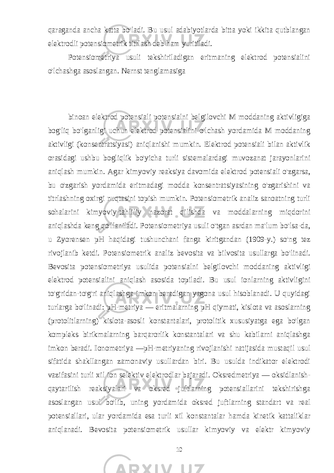 qaraganda ancha katta bo&#39;ladi. Bu usul adabiyotlarda bitta yoki ikkita qutblangan elektrodli potensiometrik titrlash deb ham yuritiladi. Potensiometriya usuli tekshiriladigan eritmaning elektrod potensialini o&#39;lchashga asoslangan. Nernst tenglamasiga binoan elektrod potensiali potensialni belgilovchi M moddaning aktivligiga bog&#39;liq bo&#39;lganligi uchun elektrod potensialini o&#39;lchash yordamida M moddaning aktivligi (konsentratsiyasi) aniqlanishi mumkin. Elektrod potensiali bilan aktivlik orasidagi ushbu bogliqlik bo&#39;yicha turli sistemalardagi muvozanat jarayonlarini aniqlash mumkin. Agar kimyoviy reaksiya davomida elektrod potensiali o&#39;zgarsa, bu o&#39;zgarish yordamida eritmadagi modda konsentratsiyasining o&#39;zgarishini va titrlashning oxirgi nuqtasini topish mumkin. Potensiometrik analiz sanoatning turli sohalarini kimyoviy-tahliliy nazorat qilishda va moddalarning miqdorini aniqlashda keng qo&#39;llaniladi. Potensiometriya usuli o&#39;tgan asrdan ma&#39;lum bo&#39;lsa-da, u Zyorensen pH haqidagi tushunchani fanga kiritgandan (1909-y.) so&#39;ng tez rivojlanib ketdi. Potensiometrik analiz bevosita va bilvosita usullarga bo&#39;linadi. Bevosita potensiometriya usulida potensialni belgilovchi moddaning aktivligi elektrod potensialini aniqlash asosida topiladi. Bu usul ionlarning aktivligini to&#39;g&#39;ridan-to&#39;g&#39;ri aniqlashga imkon beradigan yagona usul hisoblanadi. U quyidagi turlarga bo&#39;linadi: pH-metriya — eritmalarning pH qiymati, kislota va asoslarning (protolitlarning) kislota-asosli konstantalari, protolitik xususiyatga ega bo&#39;lgan kompleks birikmalarning barqarorlik konstantalari va shu kabilarni aniqlashga imkon beradi. Ionometriya —pH-metriyaning rivojlanishi natijasida mustaqil usul sifatida shakllangan zamonaviy usullardan biri. Bu usulda indikator elektrodi vazifasini turli xil ion selektiv elektrodlar bajaradi. Oksredmetriya — oksidlanish- qaytarilish reaksiyalari va oksred juftlarning potensiallarini tekshirishga asoslangan usul bo&#39;lib, uning yordamida oksred juftlarning standart va real potensiallari, ular yordamida esa turli xil konstantalar hamda kinetik kattaliklar aniqlanadi. Bevosita potensiometrik usullar kimyoviy va elektr kimyoviy 10 