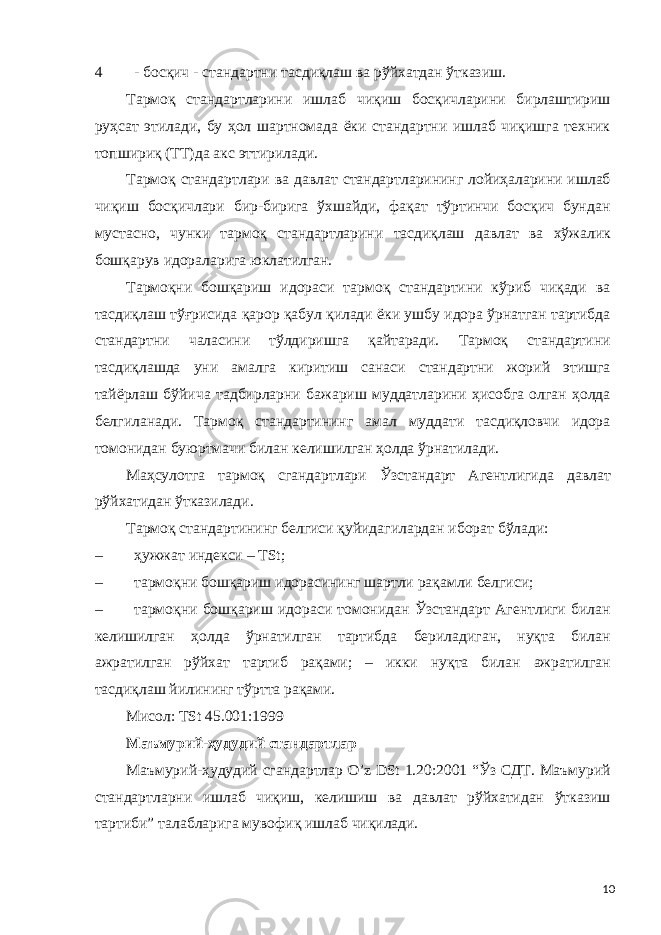 4 - босқич - стандартни тасдиқлаш ва рўйхатдан ўтказиш. Тармоқ стандартларини ишлаб чиқиш босқичларини бирлаштириш руҳсат этилади, бу ҳол шартномада ёки стандартни ишлаб чиқишга техник топшириқ (ТТ)да акс эттирилади. Тармоқ стандартлари ва давлат стандартларининг лойиҳаларини ишлаб чиқиш босқичлари бир-бирига ўхшайди, фақат тўртинчи босқич бундан мустасно, чунки тармоқ стандартларини тасдиқлаш давлат ва хўжалик бошқарув идораларига юклатилган. Тармоқни бошқариш идораси тармоқ стандартини кўриб чиқади ва тасдиқлаш тўғрисида қарор қабул қилади ёки ушбу идора ўрнатган тартибда стандартни чаласини тўлдиришга қайтаради. Тармоқ стандартини тасдиқлашда уни амалга киритиш санаси стандартни жорий этишга тайёрлаш бўйича тадбирларни бажариш муддатларини ҳисобга олган ҳолда белгиланади. Тармоқ стандартининг амал муддати тасдиқловчи идора томонидан буюртмачи билан келишилган ҳолда ўрнатилади. Маҳсулотга тармоқ сгандартлари Ўзстандарт Агентлигида давлат рўйхатидан ўтказилади. Тармоқ стандартининг белгиси қуйидагилардан иборат бўлади: – ҳужжат индекси – ТSt; – тармоқни бошқариш идорасининг шартли рақамли белгиси; – тармоқни бошқариш идораси томонидан Ўзстандарт Агентлиги билан келишилган ҳолда ўрнатилган тартибда бериладиган, нуқта билан ажратилган рўйхат тартиб рақами; – икки нуқта билан ажратилган тасдиқлаш йилининг тўртта рақами. Мисол: TSt 45.001:1999 Маъмурий-ҳудудий стандартлар Маъмурий-ҳудудий сгандартлар O’z DSt 1.20:2001 “Ўз СДТ. Маъмурий стандартларни ишлаб чиқиш, келишиш ва давлат рўйхатидан ўтказиш тартиби” талабларига мувофиқ ишлаб чиқилади. 10 