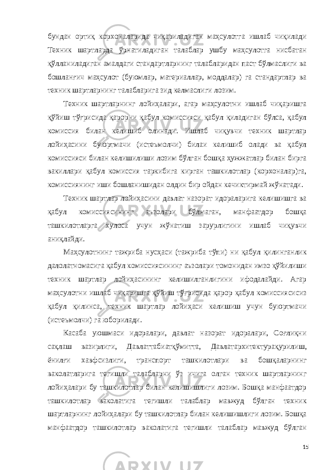 бундан ортиқ корхоналарида чиқариладиган маҳсулотга ишлаб чиқилади Техник шартларда ўрнатиладиган талаблар ушбу маҳсулотга нисбатан қўлланиладиган амалдаги стандартларнинг талабларидан паст бўлмаслиги ва бошланғич маҳсулот (буюмлар, материаллар, моддалар) га стандартлар ва техник шартларнинг талабларига зид келмаслиги лозим. Техник шартларнинг лойиҳалари, агар маҳсулотни ишлаб чиқаришга қўйиш тўғрисида қарорни қабул комиссияси қабул қиладиган бўлса, қабул комиссия билан келишиб олинади. Ишлаб чиқувчи техник шартлар лойиҳасини буюртмачи (истеъмолчи) билаи келишиб олади ва қабул комиссияси билан келишилиши лозим бўлган бошқа ҳужжатлар билан бирга вакиллари қабул комиссия таркибига кирган ташкилотлар (корхоналар)га, комиссиянинг иши бошланишидан олдин бир ойдан кечиктирмай жўнатади. Техник шартлар лойиҳасини давлат назорат идораларига келишишга ва қабул комиссиясининг аъзолари бўлмаган, манфаатдор бошқа ташкилотларга хулоса учун жўнатиш зарурлигини ишлаб чиқувчи аниқлайди. Маҳсулотнинг тажриба нусҳаси (тажриба тўпи) ни қабул қилинганлик далолатномасига қабул комиссиясининг аъзолари томонидан имзо қўйилиши техник шартлар лойиҳасининг келишилганлигини ифодалайди. Агар маҳсулотни ишлаб чиқаришга қўйиш тўғрисида қарор қабул комиссиясисиз қабул қилинса, техник шартлар лойиҳаси келишиш учун буюртмачи (истеъмолчи) га юборилади. Касаба уюшмаси идоралари, давлат назорат идоралари, Соғлиқни сақлаш вазирлиги, Давлаттабиатқўмитта, Давлатархитектурақурилиш, ёнилғи хавфсизлиги, транспорт ташкилотлари ва бошқаларнинг ваколатларига тегишли талабларни ўз ичига олган техник шартларнинг лойиҳалари бу ташкилотлар билан келишишлиги лозим. Бошқа манфаатдор ташкилотлар ваколатига тегишли талаблар мавжуд бўлган техник шартларнинг лойиҳалари бу ташкилотлар билан келишишлиги лозим. Бошқа манфаатдор ташкилотлар ваколатига тегишли талаблар мавжуд бўлган 15 