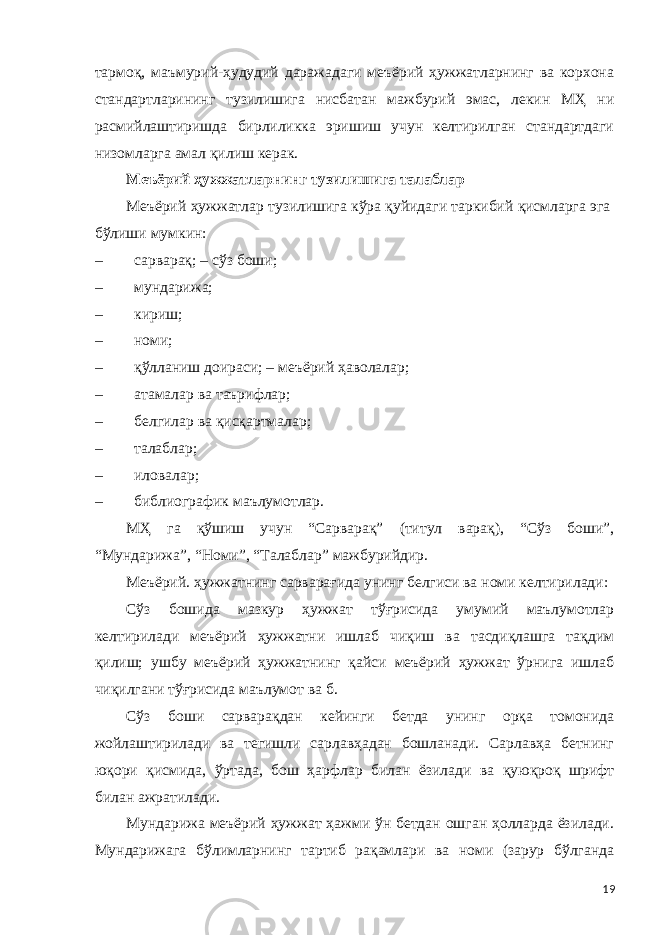 тармоқ, маъмурий-ҳудудий даражадаги меъёрий ҳужжатларнинг ва корхона стандартларининг тузилишига нисбатан мажбурий эмас, лекин МҲ ни расмийлаштиришда бирлиликка эришиш учун келтирилган стандартдаги низомларга амал қилиш керак. Меъёрий ҳужжатларнинг тузилишига талаблар Меъёрий ҳужжатлар тузилишига кўра қуйидаги таркибий қисмларга эга бўлиши мумкин: – сарварақ; – сўз боши; – мундарижа; – кириш; – номи; – қўлланиш доираси; – меъёрий ҳаволалар; – атамалар ва таърифлар; – белгилар ва қисқартмалар; – талаблар; – иловалар; – библиографик маълумотлар. МҲ га қўшиш учун “Сарварақ” (титул варақ), “Сўз боши”, “Мундарижа”, “Номи”, “Талаблар” мажбурийдир. Меъёрий. ҳужжатнинг сарварағида унинг белгиси ва номи келтирилади: Сўз бошида мазкур ҳужжат тўғрисида умумий маълумотлар келтирилади меъёрий ҳужжатни ишлаб чиқиш ва тасдиқлашга тақдим қилиш; ушбу меъёрий ҳужжатнинг қайси меъёрий ҳужжат ўрнига ишлаб чиқилгани тўғрисида маълумот ва б. Сўз боши сарварақдан кейинги бетда унинг орқа томонида жойлаштирилади ва тегишли сарлавҳадан бошланади. Сарлавҳа бетнинг юқори қисмида, ўртада, бош ҳарфлар билан ёзилади ва қуюқроқ шрифт билан ажратилади. Мундарижа меъёрий ҳужжат ҳажми ўн бетдан ошган ҳолларда ёзилади. Мундарижага бўлимларнинг тартиб рақамлари ва номи (зарур бўлганда 19 