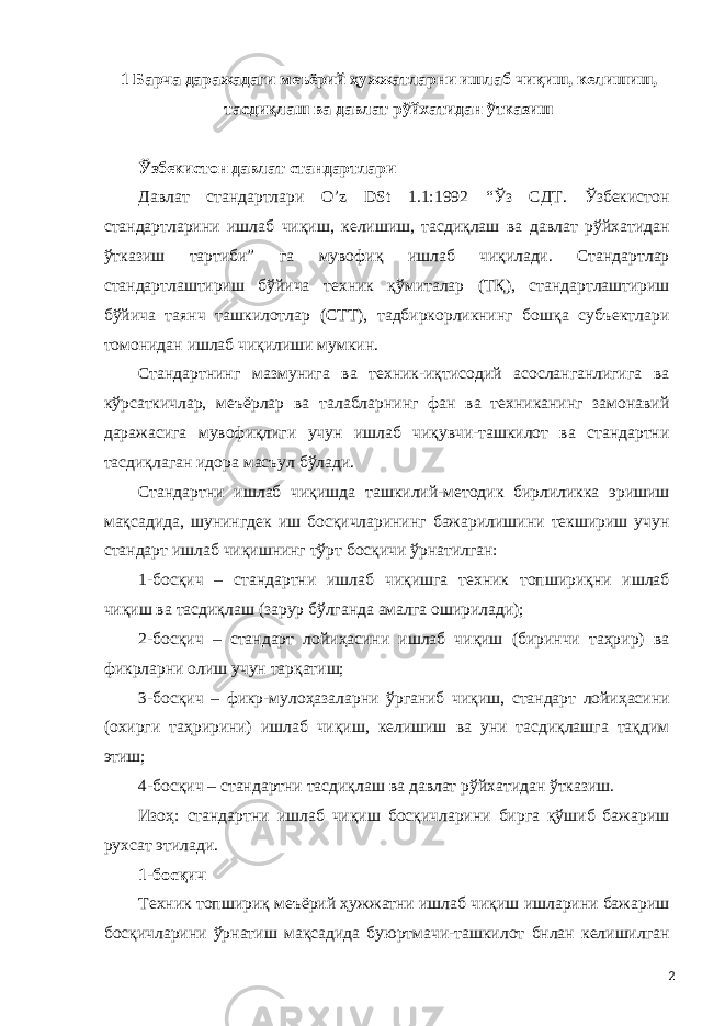 1 Барча даражадаги меъёрий ҳужжатларни ишлаб чиқиш, келишиш, тасдиқлаш ва давлат рўйхатидан ўтказиш Ўзбекистон давлат стандартлари Давлат стандартлари O’z DSt 1.1:1992 “Ўз СДТ. Ўзбекистон стандартларини ишлаб чиқиш, келишиш, тасдиқлаш ва давлат рўйхатидан ўтказиш тартиби” га мувофиқ ишлаб чиқилади. Стандартлар стандартлаштириш бўйича техник қўмиталар (ТҚ), стандартлаштириш бўйича таянч ташкилотлар (СТТ), тадбиркорликнинг бошқа субъектлари томонидан ишлаб чиқилиши мумкин. Стандартнинг мазмунига ва техник-иқтисодий асосланганлигига ва кўрсаткичлар, меъёрлар ва талабларнинг фан ва техниканинг замонавий даражасига мувофиқлиги учун ишлаб чиқувчи-ташкилот ва стандартни тасдиқлаган идора масъул бўлади. Стандартни ишлаб чиқишда ташкилий-методик бирлиликка эришиш мақсадида, шунингдек иш босқичларининг бажарилишини текшириш учун стандарт ишлаб чиқишнинг тўрт босқичи ўрнатилган: 1-босқич – стандартни ишлаб чиқишга техник топшириқни ишлаб чиқиш ва тасдиқлаш (зарур бўлганда амалга оширилади); 2-босқич – стандарт лойиҳасини ишлаб чиқиш (биринчи таҳрир) ва фикрларни олиш учун тарқатиш; 3-босқич – фикр-мулоҳазаларни ўрганиб чиқиш, стандарт лойиҳасини (охирги таҳририни) ишлаб чиқиш, келишиш ва уни тасдиқлашга тақдим этиш; 4-босқич – стандартни тасдиқлаш ва давлат рўйхатидан ўтказиш. Изоҳ: стандартни ишлаб чиқиш босқичларини бирга қўшиб бажариш рухсат этилади. 1-босқич Техник топшириқ меъёрий ҳужжатни ишлаб чиқиш ишларини бажариш босқичларини ўрнатиш мақсадида буюртмачи-ташкилот бнлан келишилган 2 