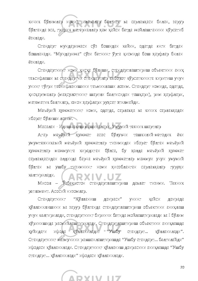 кичик бўлимлар номи), иловалар белгиси ва сарлавҳаси билан, зарур бўлганда эса, график материаллар ҳам қайси бетда жойлашганини кўрсатиб ёзилади. Стандарт мундарижаси сўз бошидан кейин, одатда янги бетдан бошланади. “Мундарижа” сўзи бетнинг ўрта қисмида бош ҳарфлар билан ёзилади. Стандартнинг номи қисқа бўлиши, стандартлаштириш объектини аниқ тавсифлаши ва стандартни стандартлар ахборот кўрсаткичига киритиш учун унинг тўғри таснифланишини таъминлаши лозим. Стандарт номида, одатда, қисқартмалар (маҳсулотнинг шартли белгисидан ташқари), рим ҳарфлари, математик белгилар, юнон ҳарфлари руҳсат этилмайди. Меъёрий ҳужжатнинг номи, одатда, сарлавҳа ва кичик сарлавҳадан иборат бўлиши лозим. Масалан - Идиш ювиш машиналари. Умумий техник шартлар Агар меъёрий ҳужжат асос бўлувчи ташкилий-методик ёки умумтехникавий меъёрий ҳужжатлар тизимидан иборат бўлган меъёрий ҳужжатлар мажмуига кирадиган бўлса, бу ҳолда меъёрий ҳужжат сарлавҳасидан олдинда барча меъёрий ҳужжатлар мажмуи учун умумий бўлган ва ушбу тизимнинг номи ҳисобланган сарлавҳалар гуруҳи келтирилади. Мисол – Ўзбекистон стандартлаштириш давлат тизими. Техник регламент. Асосий низомлар. Стандартнинг “Қўлланиш доираси” унинг қайси доирада қўлланилишини ва зарур бўлганда стандартлаштириш объектини аниқлаш учун келтирилади, стандартнинг биринчи бетида жойлаштирилади ва I бўлим кўринишида расмийлаштирилади. Стандартлаштириш объектини аниқлашда қуйидаги ифода қўлланилади: “Ушбу стандарт... қўлланилади”. Стандартнинг мазмунини равшанлаштиришда “Ушбу стандарт... белгилайди” ифодаси қўлланилади. Стандартнинг қўлланиш доирасини аниқлашда “Ушбу стандарт... қўлланилади” ифодаси қўлланилади. 20 