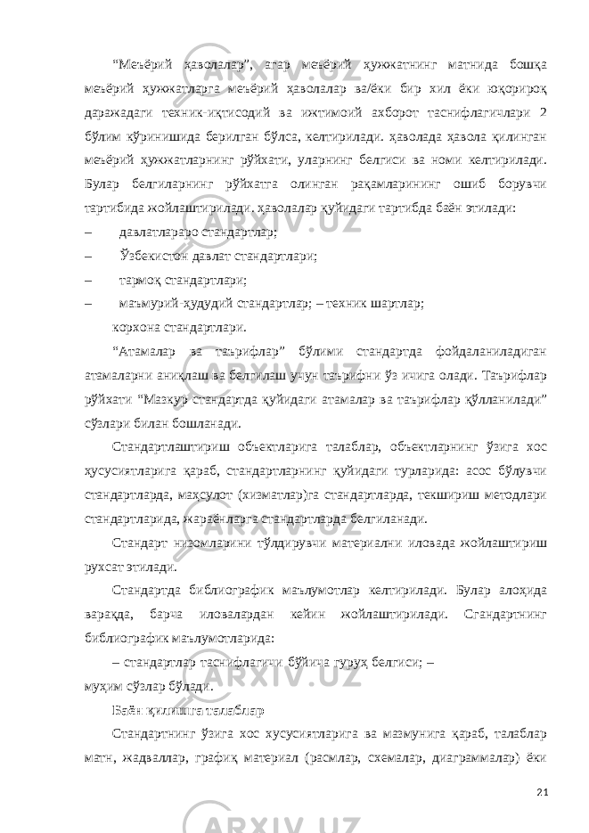 “Меъёрий ҳаволалар”, агар меъёрий ҳужжатнинг матнида бошқа меъёрий ҳужжатларга меъёрий ҳаволалар ва/ёки бир хил ёки юқорироқ даражадаги техник-иқтисодий ва ижтимоий ахборот таснифлагичлари 2 бўлим кўринишида берилган бўлса, келтирилади. ҳаволада ҳавола қилинган меъёрий ҳужжатларнинг рўйхати, уларнинг белгиси ва номи келтирилади. Булар белгиларнинг рўйхатга олинган рақамларининг ошиб борувчи тартибида жойлаштирилади. ҳаволалар қуйидаги тартибда баён этилади: – давлатлараро стандартлар; – Ўзбекистон давлат стандартлари; – тармоқ стандартлари; – маъмурий-ҳудудий стандартлар; – техник шартлар; корхона стандартлари. “Атамалар ва таърифлар” бўлими стандартда фойдаланиладиган атамаларни аниқлаш ва белгилаш учун таърифни ўз ичига олади. Таърифлар рўйхати “Мазкур стандартда қуйидаги атамалар ва таърифлар қўлланилади” сўзлари билан бошланади. Стандартлаштириш объектларига талаблар, объектларнинг ўзига хос ҳусусиятларига қараб, стандартларнинг қуйидаги турларида: асос бўлувчи стандартларда, маҳсулот (хизматлар)га стандартларда, текшириш методлари стандартларида, жараёнларга стандартларда белгиланади. Стандарт низомларини тўлдирувчи материални иловада жойлаштириш рухсат этилади. Стандартда библиографик маълумотлар келтирилади. Булар алоҳида варақда, барча иловалардан кейин жойлаштирилади. Сгандартнинг библиографик маълумотларида: – стандартлар таснифлагичи бўйича гуруҳ белгиси; – муҳим сўзлар бўлади. Баён қилишга талаблар Стандартнинг ўзига хос хусусиятларига ва мазмунига қараб, талаблар матн, жадваллар, графиқ материал (расмлар, схемалар, диаграммалар) ёки 21 