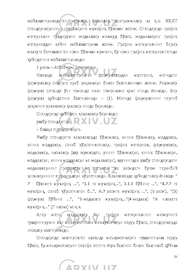 жойлаштириладиган расмлар, схемалар, диаграммалар ва ҳ.к. КҲЯТ стандартларининг талабларига мувофиқ бўлиши лозим. Стандартда график материални тўлдирувчи жадваллар мавжуд бўлса, жадвалларни график материалдан кейин жойлаштириш лозим. График материалнинг бирор мавзуга бағишланган номи бўлиши мумкин, бу номи график материал тагида қуйидагича жойлаштирилади: 1-расм – Асбобнинг деталлари . Иловада жойлаштирилган формулалардан мустасно, матндаги формулалар сидирга араб рақамлари билан белгиланиши лозим. Рақамлар формула сатҳида ўнг томонда икки томонлама қавс ичида ёзилади. Бир формула қуйидагича белгиланади – (1). Матнда формуланинг тартиб рақамига ҳаволалар қавслар ичида берилади. Стандартда қуйидаги ҳаволалар берилади: ушбу стандартга; – бошқа стандартларга. Ушбу стандартга ҳаволаларда бўлимлар, кичик бўлимлар, моддалар, кичик моддалар, санаб кўрсатилганлар, график материал, формулалар, жадваллар, иловалар (шу жумладан, унинг бўлимлари, кичик бўлимлари, моддалари, кичик моддалари ва жадваллари), шунингдек ушбу стандартдаги жадвалларнинг графалари ва сатрлари ва расмдаги буюм таркибий қисмларининг позициялари кўрсатилади. Ҳаволаларда қуйидагилар ёзилади “ 2 - бўлимга мувофиқ ...”, “3.1 га мувофиқ...”, 3.1.1 бўйича ...”, “4.2.2 га мувофиқ, санаб кўрсатилган б...”, А.2-расмга мувофиқ ...”, (5-расм), “(3) формула бўйича ...”, “1-жадвалга мувофиқ...”(4-жадвал) “А иловага мувофиқ...” (Г илова) ва ҳ.к. Агар матн, жадваллар ёки график материалнинг мазмунига тушунтирувчи ёки маълумотнома маълумотлари зарур бўлса, стандартларда изоҳлар келтирилади. Стандартда келтирилган алоҳида маълумотларни тушунтириш зарур бўлса, бу маълумотларни саҳифа остига ёзув белгиси билан белгилаб қўйиш 24 