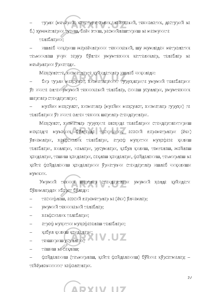 – турли (меъёрий, конструкторлик, лойиҳавий, технологик, дастурий ва б.) ҳужжатларни тузиш, баён этиш, расмийлаштириш ва мазмунига талабларни; – ишлаб чиқариш жараёнларини техникавий, шу жумладан метрологик таъминлаш учун зарур бўлган умумтехник катталиклар, талаблар ва меъёрларни ўрнатади. Маҳсулотга, хизматларга қуйидагилар ишлаб чиқилади: – бир турли маҳсулот, хизматларнинг гуруҳларига умумий талабларни ўз ичига олган умумий техникавий талаблар, синаш усуллари, умумтехник шартлар стандартлари; – муайян маҳсулот, хизматлар (муайян маҳсулот, хизматлар гуруҳи) га талабларни ўз ичига олган техник шартлар стандартлари. Маҳсулот, хизматлар гуруҳига алоҳида талабларни стандартлаитириш мақсадга мувофиқ бўлганда таснифини, асосий параметрлари (ёки) ўлчамлари, хавфсизлик талаблари, атроф муҳитни муҳофаза қилиш талаблари, хиллари, навлари, русумлари, қабул қилиш, тамғалаш, жойлаш қоидалари, ташиш қоидалари, сақлаш қоидалари, фойдаланиш, таъмирлаш ва қайта фойдаланиш қоидаларини ўрнатувчи стандартлар ишлаб чиқилиши мумкин. Умумий техник шартлар стандартлари умумий ҳолда қуйидаги бўлимлардан иборат бўлади: – таснифлаш, асосий параметрлар ва (ёки) ўлчамлар; – умумий техникавий талаблар; – хавфсизлик талаблари; – атроф муҳитни муҳофазалаш талаблари; – қабул қилиш қоидалари; – текшириш усуллари; – ташиш ва сақлаш; – фойдаланиш (таъмирлаш, қайта фойдаланиш) бўйича кўрсатмалар; – тайёрловчининг кафолатлари. 27 