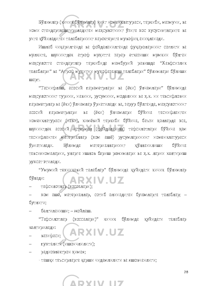 Бўлимлар (кичик бўлимлар) нинг номенклатураси, таркиби, мазмуни, ва номи стандартлаштириладиган маҳсулотнинг ўзига хос хусусиятларига ва унга қўйиладиган талабларнинг характерига мувофиқ аниқланади. Ишлаб чиқарилганда ва фойдаланилганда фуқароларнинг соғлиги ва мулкига, шунингдек атроф муҳитга зарар етказиши мумкин бўлган маҳсулотга стандартлар таркибида мажбурий равишда “Хавфсизлик талаблари” ва “Атроф муҳитни муҳофазалаш талаблари” бўлимлари бўлиши шарт. “Таснифлаш, асосий параметрлари ва (ёки) ўлчамлари” бўлимида маҳсулотнинг турини, навини, русумини, моделини ва ҳ.к. ни тавсифловчи параметрлар ва (ёки) ўлчамлар ўрнатилади ва, зарур бўлганда, маҳсулотнинг асосий параметрлари ва (ёки) ўлчамлари бўйича таснифланган номенклатураси (нави), кимёвий таркиби бўйича, баъзи ҳолларда эса, шунингдек асосий истеъмол (фойдаланиш) тафсилотлари бўйича ҳам таснифланган материаллар (хом ашё) русумларининг номенклатураси ўрнатилади. Бўлимда материалларнинг қўлланилиши бўйича тавсияномаларни, уларга ишлов бериш режимлари ва ҳ.к. ларни келтириш рухсат этилади. “Умумий техникавий талаблар” бўлимида қуйидаги кичик бўлимлар бўлади: – тафсилотлар (хоссалари); – хом ашё, материаллар, сотиб олинадиган буюмларга талаблар; – бутлиги; – белгиланиши; – жойлаш. “Тафсилотлар (хоссалари)” кичик бўлимда қуйидаги талаблар келтирилади: – вазифаси; – пухталиги (ишончлилиги); – радиоэлектрон ҳимоя; - ташқи таъсирларга қарши чидамлилиги ва яшовчанлиги; 28 