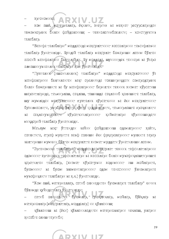 – эргономика; – хом ашё, материаллар, ёқилғи, энергия ва меҳнат ресурсларидан тежамкорлик билан фойдаланиш; – технологиябоплиги; – конструктив талаблар. “Вазифа талаблари” моддасида маҳсулотнинг хоссаларини тавсифловчи талаблар ўрнатилади. Бундай талаблар маҳсулот бажариши лозим бўлган асосий вазифаларни белгилайди. Бу моддада, шунингдек таннарх ва ўзаро алмашинувчанлик талаблари ҳам ўрнатилади. “Пухталик (ишончлилик) талаблари” моддасида маҳсулотнинг ўз вазифаларини белгиланган вақт оралиғида топшириқдаги самарадорлик билан бажаришига ва бу вазифаларнинг берилган техник хизмат кўрсатиш шароитларида, таъмирлаш, сақлаш, ташишда сақланиб қолишига талаблар, шу жумладан маҳсулотнинг пухталик кўрсаткичи ва ёки маҳсулотнинг бузилмаслиги, умрбоқийлиги кўпга чидамлилиги, таъмирлашга яроқлилиги ва сақланувчанлиги кўрсаткичларининг қийматлари кўринишидаги миқдорий талаблар ўрнатилади. Маълум вақт ўтгандан кейин фойдаланиш одамларнинг ҳаёти, соғлигига, атроф муҳитга хавф солиши ёки фуқароларнинг мулкига зарар келтириши мумкин бўлган маҳсулотга хизмат муддати ўрнатилиши лозим. “Эргономика талаблари” моддасида маҳсулот техник тафсилотларини одамнинг эргономик тафсилотлари ва хоссалари билан мувофиқлаштиришга қаратилган талаблар, (хизмат кўрсатувчи ходимнинг иш жойларига, буюмнинг ва буюм элементларининг одам танасининг ўлчамларига мувофиқлиги талаблари ва ҳ.к.) ўрнатилади. “Хом ашё, материаллар, сотиб олинадиган буюмларга талаблар” кичик бўлимда қуйидагилар ўрнатилади: – сотиб олинадиган буюмлар, суюқликлар, мойлар, бўёқлар ва материаллар (маҳсулотлар, моддалар) ни қўлланиш; – қўлланиш ва (ёки) қўлланиладиган материалларни чеклаш, уларни ҳисобга олиш тартиби; 29 