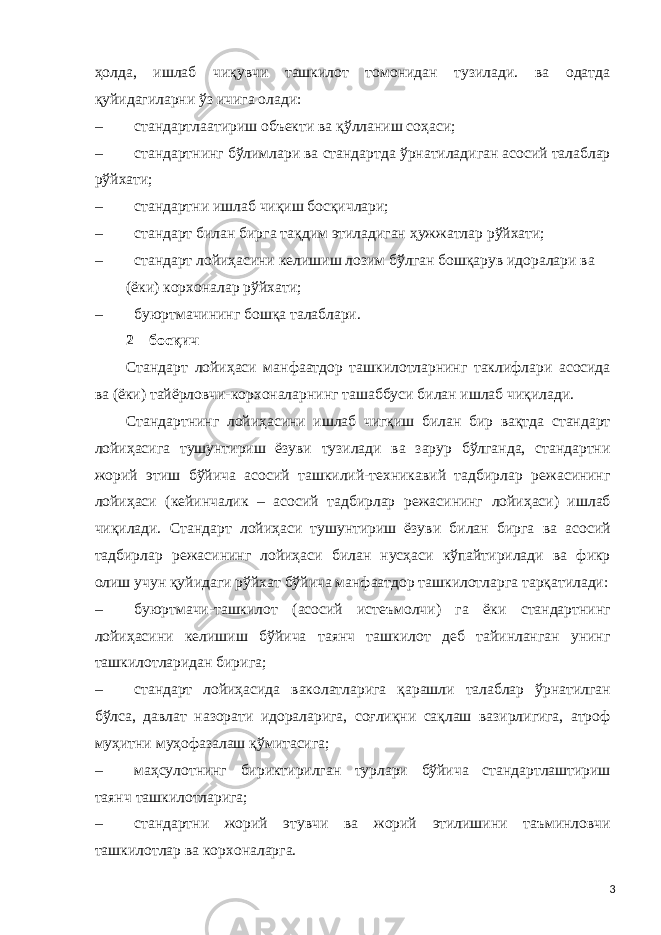 ҳолда, ишлаб чиқувчи ташкилот томонидан тузилади. ва одатда қуйидагиларни ўз ичига олади: – стандартлаатириш объекти ва қўлланиш соҳаси; – стандартнинг бўлимлари ва стандартда ўрнатиладиган асосий талаблар рўйхати; – стандартни ишлаб чиқиш босқичлари; – стандарт билан бирга тақдим этиладиган ҳужжатлар рўйхати; – стандарт лойиҳасини келишиш лозим бўлган бошқарув идоралари ва (ёки) корхоналар рўйхати; – буюртмачининг бошқа талаблари. 2 – босқич Стандарт лойиҳаси манфаатдор ташкилотларнинг таклифлари асосида ва (ёки) тайёрловчи-корхоналарнинг ташаббуси билан ишлаб чиқилади. Стандартнинг лойиҳасини ишлаб чигқиш билан бир вақтда стандарт лойиҳасига тушунтириш ёзуви тузилади ва зарур бўлганда, стандартни жорий этиш бўйича асосий ташкилий-техникавий тадбирлар режасининг лойиҳаси (кейинчалик – асосий тадбирлар режасининг лойиҳаси) ишлаб чиқилади. Стандарт лойиҳаси тушунтириш ёзуви билан бирга ва асосий тадбирлар режасининг лойиҳаси билан нусҳаси кўпайтирилади ва фикр олиш учун қуйидаги рўйхат бўйича манфаатдор ташкилотларга тарқатилади: – буюртмачи-ташкилот (асосий истеъмолчи) га ёки стандартнинг лойиҳасини келишиш бўйича таянч ташкилот деб тайинланган унинг ташкилотларидан бирига; – стандарт лойиҳасида ваколатларига қарашли талаблар ўрнатилган бўлса, давлат назорати идораларига, соғлиқни сақлаш вазирлигига, атроф муҳитни муҳофазалаш қўмитасига; – маҳсулотнинг бириктирилган турлари бўйича стандартлаштириш таянч ташкилотларига; – стандартни жорий этувчи ва жорий этилишини таъминловчи ташкилотлар ва корхоналарга. 3 