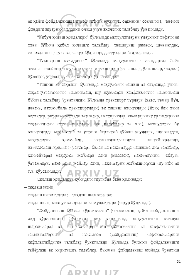 ва қайта фойдаланишда атроф табиий муҳитга, одамнинг соғлигига, генетик фондига зарарнинг олдини олиш учун экологик талаблар ўрнатилади. “Қабул қилиш қоидалари” бўлимида маҳсулотларни уларнинг сифати ва сони бўйича қабул қилишга талаблар, текшириш режаси, шунингдек, синовларнинг тури ва, зарур бўлганда, дастурлари белгиланади. “Текшириш методлари” бўлимида маҳсулотнинг стандартда баён этилган талабларга мувофиқлигини текшириш (синашлар, ўлчашлар, таҳлил) йўллари, усуллари, тартиботлари ўрнатилади. “Ташиш ва сақлаш” бўлимида маҳсулотни ташиш ва сақлашда унинг сақланувчанлигини таъминлаш, шу жумладан хавфсизликни таъминлаш бўйича талаблар ўрнатилади. Бўлимда транспорт турлари (ҳаво, темир йўл, денгиз, автомобиль транспортлари) ва ташиш воситалари (ёпиқ ёки очиқ вагонлар, рефрижераторли вагонлар, цистерналар, кемаларнинг трюмлариюк сақланадиган остки хоналари ёки палубалар ва ҳ.к.), маҳсулотни бу воситаларда маҳкамлаб ва устини беркитиб қўйиш усуллари, шунингдек, маҳсулотни ҳаммабоп, ихтисослаштирилган контейнерларда, ихтисослаштирилган транспорт билан ва пакетларда ташишга оид талаблар, контейнерда маҳсулот жойлари сони (массаси), пакетларнинг габарит ўлчамлари, пакетдаги жойлар сони, пакетларни жойлаштириш тартиби ва ҳ.к. кўрсатилади. Сақлаш қоидалари қуйидаги тартибда баён қилинади: – сақлаш жойи; – сақлаш шароитлари; – таҳлаш шароитлари; – сақлашнинг махсус қоидалари ва муддатлари (зарур бўлганда). “Фойдаланиш бўйича кўрсатмалар” (таъмирлаш, қайта фойдаланишга оид кўрсатмалар) бўлимида риоя қилинганда маҳсулотнинг маълум шароитларда ва тартиботларда иш қобилиятини ва хавфсизлигини таъминлайдиган ва истеъмол (фойдаланиш) тафсилотларини кафолатлайдиган талаблар ўрнатилади. Бўлимда буюмни фойдаланишга тайёрлаш ва киритишга талаблар, буюмни фойдаланиш жойида ўрнатиш 31 